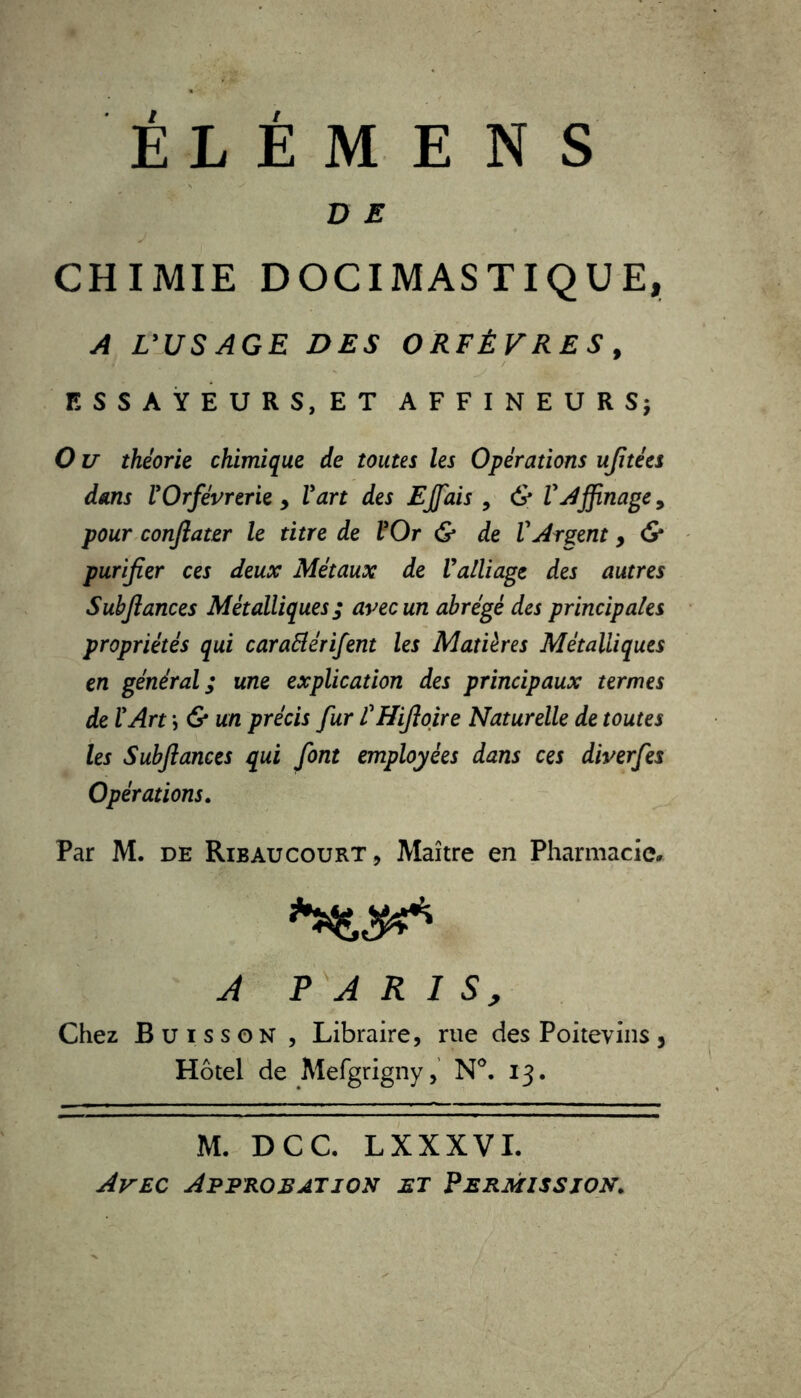 ÉLÉMENS D E J CHIMIE DOCIMASTIQUE, A L'USAGE DES ORFÈVRES , ESSAYEURS, ET AFFINEURS; O u théorie chimique de toutes les Opérations ujitées dans l'Orfèvrerie y l'art des Ejfais , & VAffinage, pour conjlater le titre de l'Or & de l'Argent, & purifier ces deux Métaux de l'alliage des autres Subjlances Métalliques ; avec un abrégé des principales propriétés qui caraElérifent les Matières Métalliques en général ; une explication des principaux termes de l'Art ; & un précis fur l'Hiftoire Naturelle de toutes les Subjlances qui font employées dans ces diverfes Opérations. Par M. de Ribaucourt, Maître en Pharmacie* A PARIS, Chez Buisson , Libraire, rue des Poitevins, Hôtel de Mefgrigny, N°. 13. M. DCC. LXXXVI. Avec Approbation et Permission.