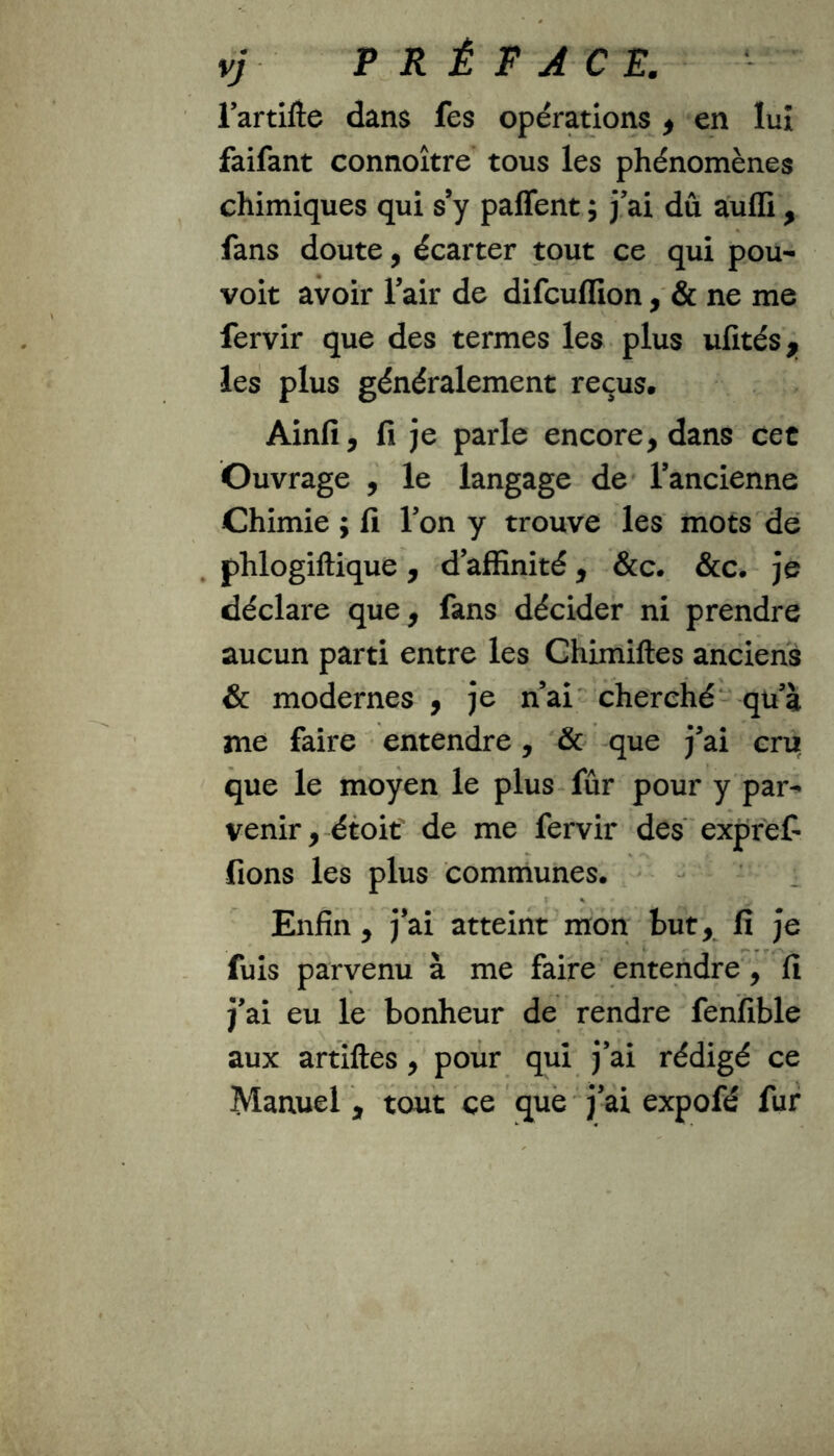 vj PRÉFACE. l’artifte dans fes opérations , en lut faifant connoître tous les phénomènes chimiques qui s’y partent ; j’ai dû aulli, fans doute, écarter tout ce qui pou- voit avoir l’air de difcuflion, & ne me fervir que des termes les plus ufités,, les plus généralement reçus. Ainfi, fi je parle encore, dans cet Ouvrage , le langage de l’ancienne Chimie ; fi l’on y trouve les mots de phlogiftique, d’affinité, &c. &c. je déclare que, fans décider ni prendre aucun parti entre les Chimiftes anciens & modernes , je n’ai cherché qu’à me faire entendre, & que j’ai cru que le moyen le plus fûr pour y par- venir , étoit de me fervir des expref- fions les plus communes. \ % Enfin , j’ai atteint mon but, fi je fuis parvenu à me faire entendre, fi j’ai eu le bonheur de rendre fenfible aux artiftes, pour qui j’ai rédigé ce Manuel, tout ce que j’ai expofé fur