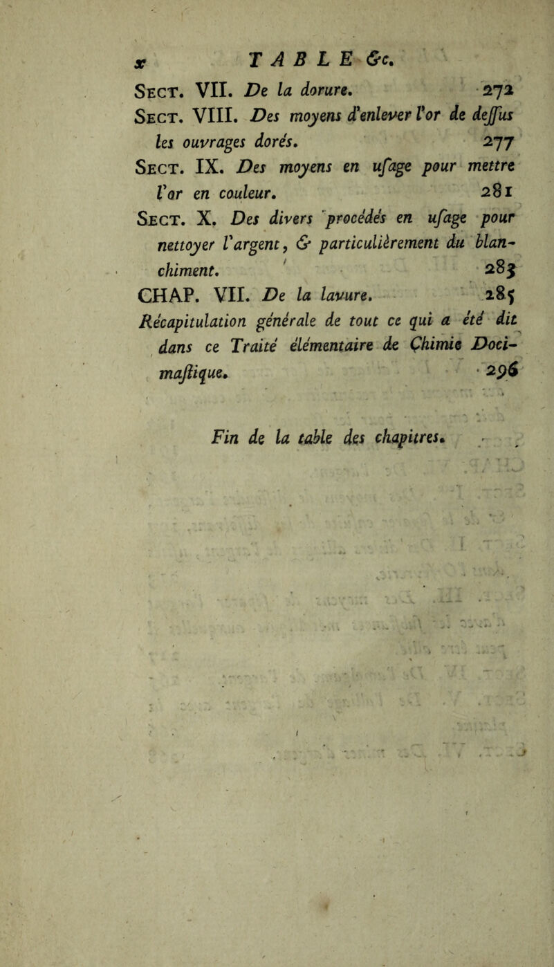 TABLE &c. Sect. VII. De la dorure. 272 Sect. VIII. Des moyens d'enlever l'or de deJJus les ouvrages dorés. 277 Sect. IX. Des moyens en ufage pour mettre Vor en couleur. 281 Sect. X. Des divers procédés en ufage pour nettoyer Vargent, & particulièrement du blan- chiment. 285 CHAP. VII. De la lavure. Récapitulation générale de tout ce qui a été dit dans ce Traité élémentaire de Chimie Doci- maftique. 2p6 Fin de la table des chapitres•