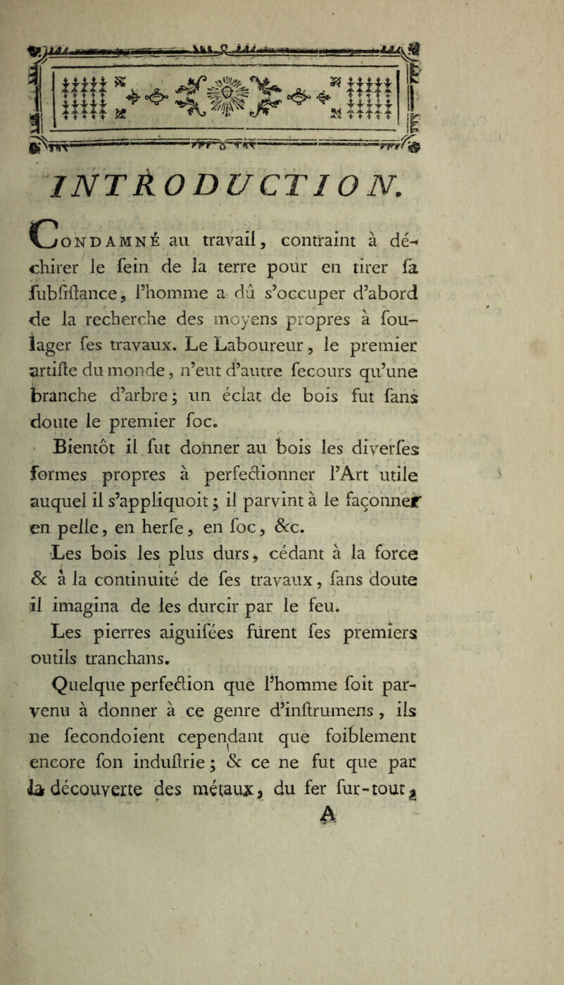 1 '■■■ tr>rŸ\& INTRODUCTION. ^Condamné au travail, contraint à dé- chirer le fein de la terre pour en tirer fa fubfifiance * l’homme a dû s’occuper d’abord de la recherche des moyens propres à fou- lager fes travaux. Le Laboureur, le premier artifîe du monde, 11’eut d’autre fecours qu’une branche d’arbre; un éclat de bois fut fans doute le premier foc. Bientôt il fut donner au bois les diverfes formes propres à perfedionner l’Art utile auquel il s’appliquoit ; il parvint à le façonner en pelle, en herfe, en foc, &c. Les bois les plus durs, cédant à la force 8c a la continuité de fes travaux, fans doute il imagina de les durcir par le feu. Les pierres aiguifées furent fes premiers outils tranchans. Quelque perfedion que l’homme foit par- venu à donner à ce genre d’inftrumens, ils ne fecondoient cependant que foiblement encore fon induflrie ; & ce ne fut que par Ja découverte des métaux* du fer fur - tout ^ à