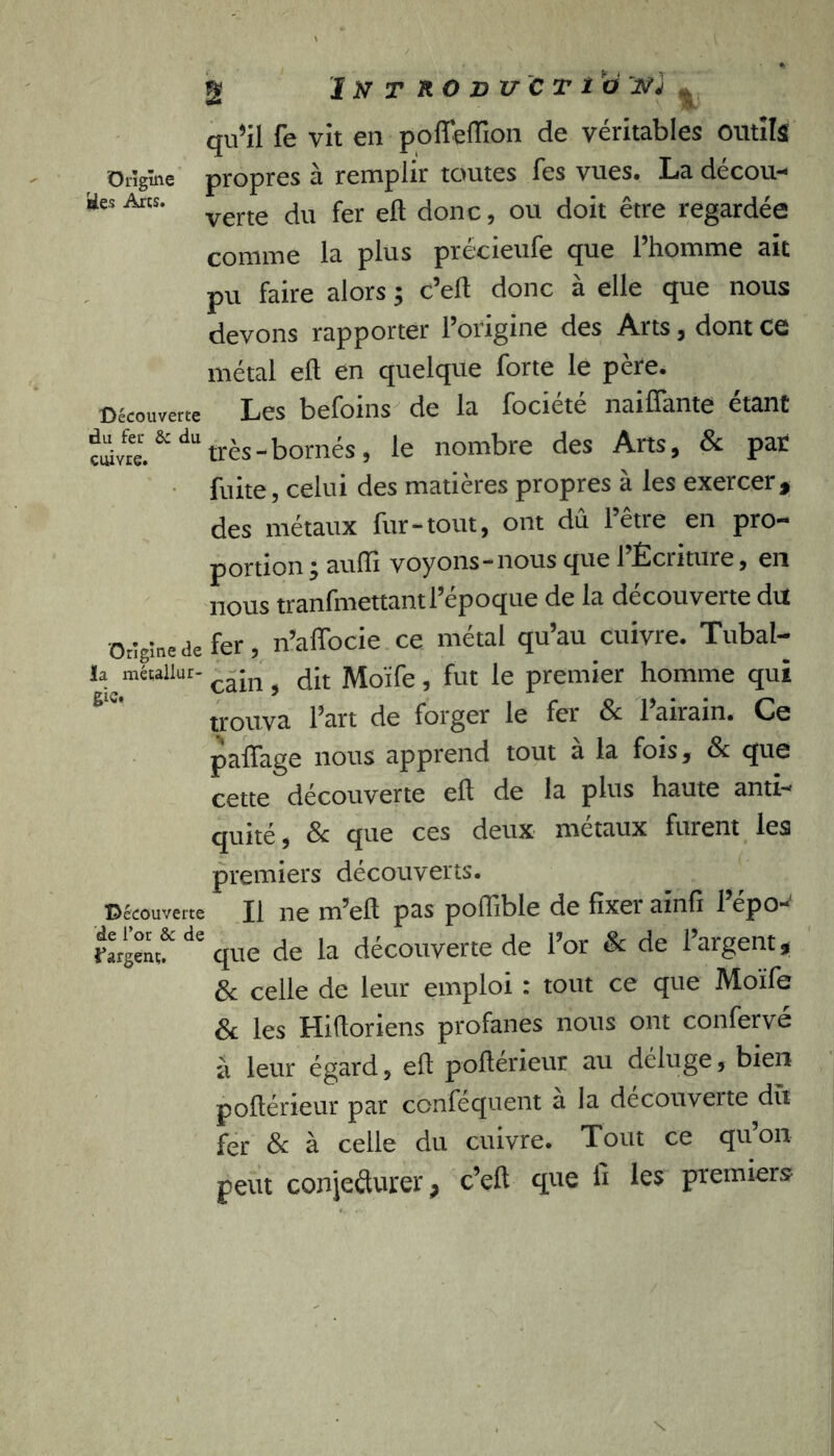 Origine *ies Arcs. g I N T R O JD xr C T i O J .V, qu$il fe vit en pofifeffion de véritables outils propres à remplir toutes Tes vues. La décou- verte du fer efl donc, ou doit être regardée comme la plus précieufe que l’homme ait pu faire alors ; c’ell donc à elle que nous devons rapporter l’origine des Arts, dont ce métal efl en quelque forte le père. Découverte Les befoins de la fociété naiffante étant ç^Yfre.&dU très-bornés, le nombre des Arts, & par fuite, celui des matières propres à les exercer, des métaux fur-tout, ont dû l’être en pro- portion y auffi voyons-nous que 1 Écriture, en j-jq-qs tranfmettantl epoque de la decouverte dit Origine de fer, n’affocie ce métal qu’au cuivre. Tubal- la métailur-cajn ^ fa Moïfe, fut le premier homme qui trouva l’art de forger le fer & l’airain. Ce palïage nous apprend tout a la fois, & que cette découverte eft de la plus haute anti- quité , & que ces deux métaux furent les premiers découverts. Découverte II ne m’elt pas poffible de fixer aïnfi l’épo- rargenç& de que de la découverte de l’or & de l’argent, & celle de leur emploi : tout ce que Moïfe & les Hihoriens profanes nous ont confervé à leur égard, efl poftérieur au déluge, bien poltérieur par confequent a la decouverte dît fer & à celle du cuivre. Tout ce qu’on peut conjeâurer, c’eft que fi les premiers
