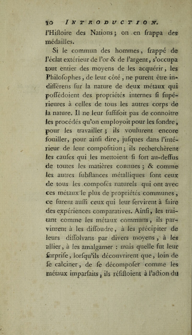 l’Hiftoire des Nations; on en frappa desr médailles. Si le commun des hommes, frappé de l’éclat extérieur de l’or & de l’argent, s’occupa tout ëntier des moyens de les acquérir, les Philofophes, de leur côté , ne purent être in* différens fur la nature de deux métaux qui poffédoient des propriétés internes fi fupé- rieures à celles de tous les autres corps de la nature. Il ne leur fuffifoit pas de connoître les procédés qu’on employoitpour les fondre, pour les travailler ; ils voulurent encore fouiller, pour ainfi dire, jufques dans l’inté- rieur de leur compofition; ils recherchèrent les caufes qui les mettoient fi fort au-defFus de toutes les matières connues ; & comme les autres fubflances métalliques font ceux de tous les compofés naturels qui ont avec ces métaux‘le plus de propriétés communes , ce furent auffi ceux qui leur fervirent à faire des expériences comparatives. Ainfi, les trai- tant comme les métaux communs, ils par^ vinrent à les diffoudre, à les précipiter de leurs diffolvans par divers moyens , à les allier, à les amalgamer : mais quelle fut leur furprife, lorfqu’ils découvrirent que, loin de fe calciner, de fe décompofer comme les métaux imparfaits, ils réfifloient à l’adion dti