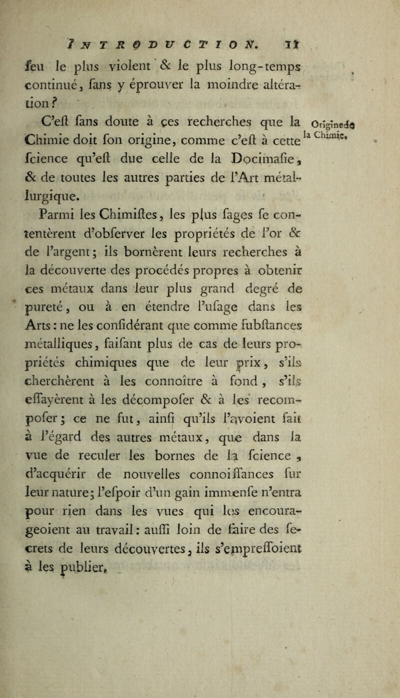 feu le pins violent & le plus long-temps continué , fans y éprouver la moindre altéra- tion ? C’ell fans doute à çes recherches que la Ongïned$ Chimie doit fon origine, comme c’eft à cettela fcience qu’eft due celle de la Docimafie, 8c de toutes les autres parties de l’Art métal- lurgique. Parmi les Chimiftes, les plus fages fe con- tentèrent d’obferver les propriétés de l’or & de l’argent; ils bornèrent leurs recherches à la découverte des procédés propres à obtenir ces métaux dans leur plus grand degré de pureté, ou à en étendre l’ufage dans les Arts : ne les confidérant que comme fubftances métalliques, faifant plus de cas de leurs pro- priétés chimiques que de leur prix, s’ils cherchèrent à les connaître à fond, s’ils eflayèrent à les décompofer 8c à les recom- pofer ; ce ne fut, ainfi qu’ils Prévoient fait à l’égard des autres métaux, que dans la vue de reculer les bornes de la fcience , d’acquérir de nouvelles connoiffances fur leur nature; l’efpoir d’un gain immenfe n’entra pour rien dans les vues qui los encoura- geoient au travail : aufîi loin de faire des fe- crets de leurs découvertes 3 ils s’eppreffoient è les publier.