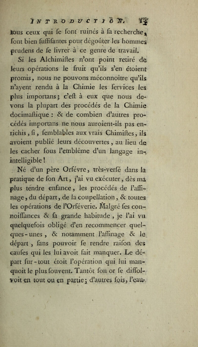 .tous ceux qui Te font' ruinés à fa recherche ^ font bien fuffifantes pour dégoûter les hommes prudens de fe livrer à ce genre de travail. Si les Alchimiftes n’ont point retiré de leurs opérations le fruit qu’ils s’en étoient promis, nous ne pouvons méconnoître qu’ils n’ayent rendu à la Chimie les fervices les plus importans; c’eft à eux que nous de- vons la plupart des procédés de la Chimie docimaltique : & de combien d’autres pro- cédés importans ne nous auroient-ils pas en- richis , fi, femblables aux vrais Chimihes, ils avoient publié leurs découvertes, au lieu de les cacher fous l’emblème d’un langage in-f intelligible ! Né d’un père Orfèvre, très-verfé dans la pratique de fon Art, j’ai vu exécuter, dès ma plus tendre enfance, les procédés de l’affi- nage , du départ, de la coupellation, & toutes les opérations de l’Orféverie. Malgré fes con- noiffances & fa grande habitude , je l’ai vu quelquefois obligé d’en recommencer quel- ques - unes , 8c notamment l’affinage 8c le départ , fans pouvoir fe rendre raifon des eau fes qui les lui avoit fait manquer. Le dé- part fur-tout étoit l’opération qui lui man- quoit le plus fouvent. Tantôt fon or fe diffol- voit en tout ou en partie ; d’autres fois* l’eau.-