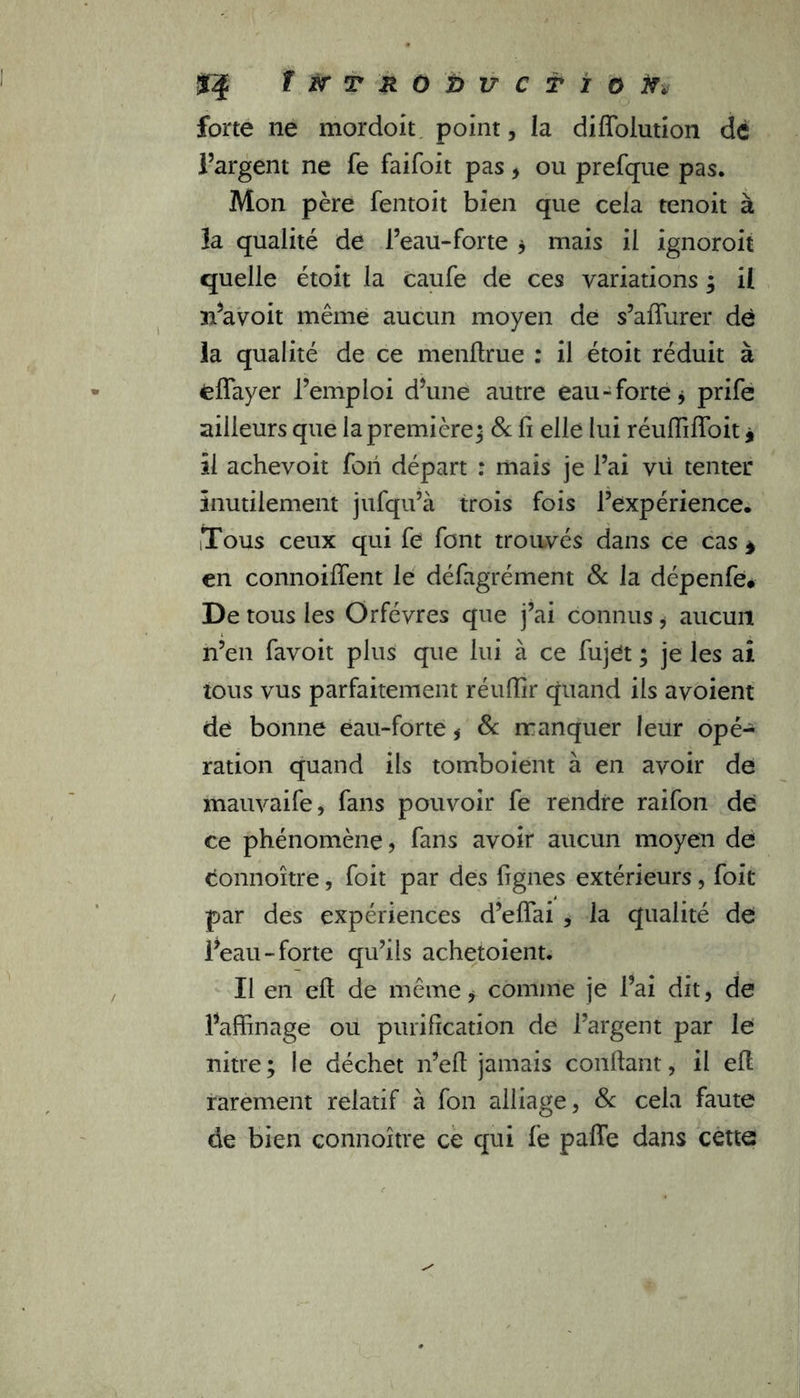 $4 T&t r o&ircTïoiï* forte ne mordoit point, la diffolution dé l’argent ne fe faifoit pas, ou prefque pas. Mon père fentoit bien que cela tenoit à la qualité de l’eau-forte * mais il ignoroit quelle étoit la caufe de ces variations ; il 31’avoit même aucun moyen de s’affurer de la qualité de ce menflrue : il étoit réduit à fcflayer l’emploi d’une autre eau-forte* prife ailleurs que la première; & fi elle lui réuffiffoit 9 il achevoit fori départ : mais je l’ai vii tenter inutilement jufqu’à trois fois l’expérience. Tous ceux qui fe font trouvés dans ce cas * en connoilfent le défagrément & la dépenfe* De tous les Orfèvres que j’ai connus * aucun n’en favoit plus que lui à ce fujet ; je les ai tous vus parfaitement réuffir quand ils avoient de bonne eau-forte * & manquer leur opé- ration quand ils tomboient à en avoir de mauvaife, fans pouvoir fe rendre raifon de ce phénomène, fans avoir aucun moyen de tionnoître, foit par des fignes extérieurs, foit par des expériences d’effai , la qualité de l’eau-forte qu’ils achetoient. Il en elt de même * comme je l’ai dit, de l’affinage ou purification de l’argent par le nitre; le déchet n’eft jamais confiant, il efl rarement relatif à fon alliage, & cela faute de bien connoître ce qui fe paffe dans cette