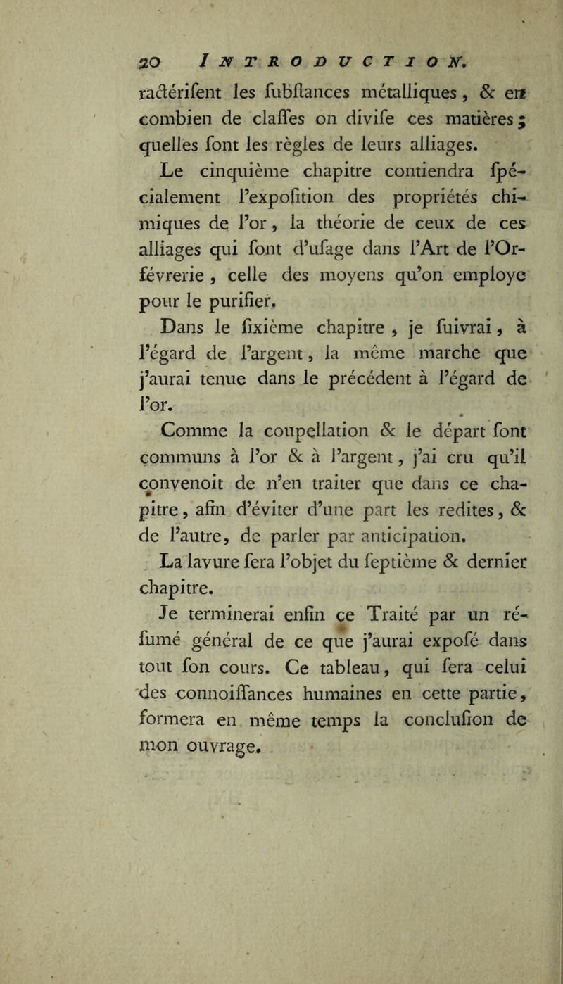 raélérifent Jes fubfiances métalliques , & en combien de claffes on divife ces matières; quelles font les règles de leurs alliages. Le cinquième chapitre contiendra fpé- cialement l’expofition des propriétés chi- miques de l’or, la théorie de ceux de ces alliages qui font d’ufage dans l’Art de l’Or- fèvrerie , celle des moyens qu’on employé pour le purifier. Dans le fixième chapitre , je fuivrai, à l’égard de l’argent, la même marche que j’aurai tenue dans le précédent à l’égard de l’or. Comme la coupellation & le départ font communs à l’or & à l’argent, j’ai cru qu’il conyenoit de n’en traiter que dans ce cha- pitre , afin d’éviter d’une part les redites, & de l’autre, de parler par anticipation. La lavure fera l’objet du feptième 8c dernier chapitre. Je terminerai enfin ce Traité par un ré- fumé général de ce que j’aurai expofé dans tout fon cours. Ce tableau, qui fera celui des connoiffances humaines en cette partie, formera en même temps la çonclufion de mon ouvrage*