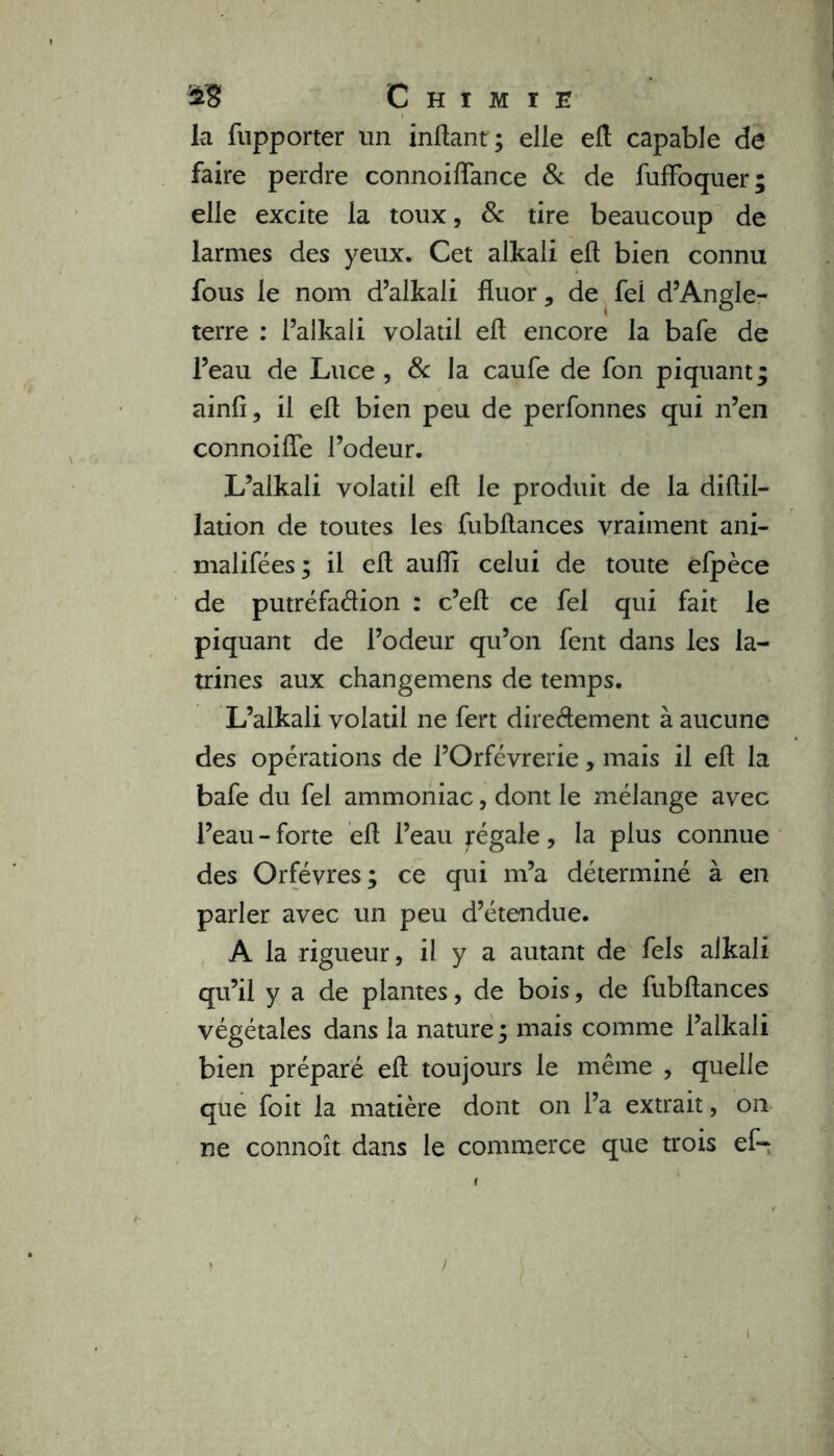 la fupporter un inftant; elle eft capable de faire perdre connoiffance & de fuffoquer; elle excite la toux, & tire beaucoup de larmes des yeux. Cet alkali eft bien connu fous le nom d’alkali fluor, de fel d’Angle- terre : l’alkali volatil eft encore la bafe de l’eau de Luce , 8c la caufe de fon piquant; ainfî, il eft bien peu de perfonnes qui n’en connoiffe l’odeur. L’alkali volatil eft le produit de la diftii- lation de toutes les fubftances vraiment ani- malifées; il eft aufïï celui de toute efpèce de putréfaétion : c’eft ce fel qui fait le piquant de l’odeur qu’on fent dans les la- trines aux changemens de temps. L’alkali volatil ne fert dire&ement à aucune des opérations de l’Orfèvrerie, mais il eft la bafe du fel ammoniac, dont le mélange avec l’eau - forte eft l’eau jrégale, la plus connue des Orfèvres; ce qui m’a déterminé à en parler avec un peu d’étendue. A la rigueur, il y a autant de fels alkali qu’il y a de plantes, de bois, de fubftances végétales dans la nature ; mais comme l’alkali bien préparé eft toujours le même , quelle que foit la matière dont on l’a extrait, on ne connoît dans le commerce que trois ef-