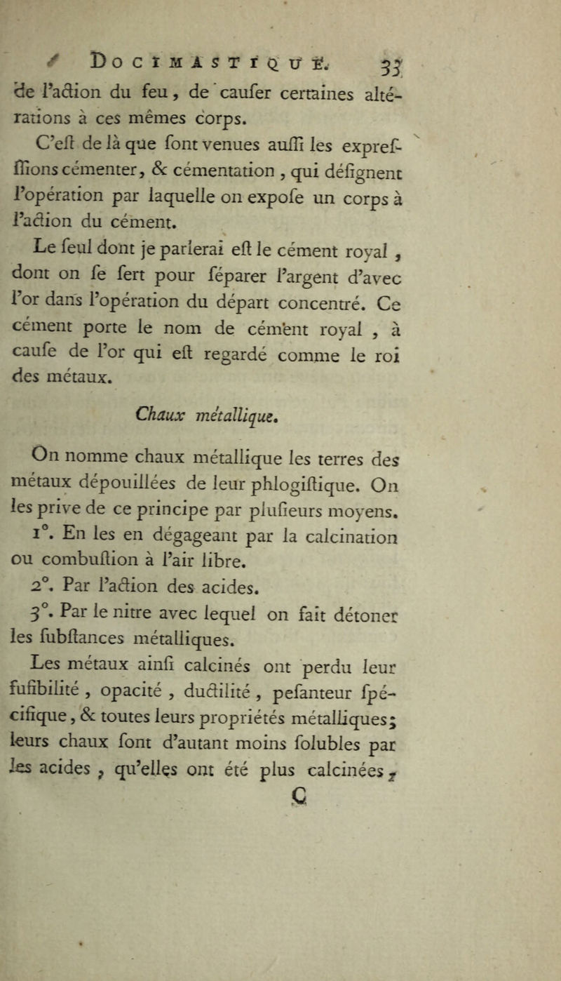 f D o c ï m i s t r q u' ï.' 3 + de l’action du feu, de caufer certaines alté- rations à ces mêmes corps. C’eft de là que font venues aulîi les expreL fiions cémenter, & cémentation , qui défîgnent l’opération par laquelle on expofe un corps à l’action du cément. Le feul dont je parlerai eft le cément royal , dont on fe fert pour féparer l’argent d’avec l’or dans l’opération du départ concentré. Ce cément porte le nom de cém’ent royal , à caufe de l’or qui elt regardé comme le roi des métaux. Chaux métallique. On nomme chaux métallique les terres des métaux dépouillées de leur phlogiltique. On les prive de ce principe par plufieurs moyens. i°. En les en dégageant par la calcination ou combuftion à l’air libre. 2°. Par l’aétion des acides. 3°. Par le nitre avec lequel on fait détoner les fubftances métalliques. Les métaux ainfi calcinés ont perdu leur fufibilité , opacité , ductilité , pefanteur fpé- cifique, 8c toutes leurs propriétés métalliques; leurs chaux font d’autant moins folubles par les acides ? qu’elles ont été plus calcinées t G