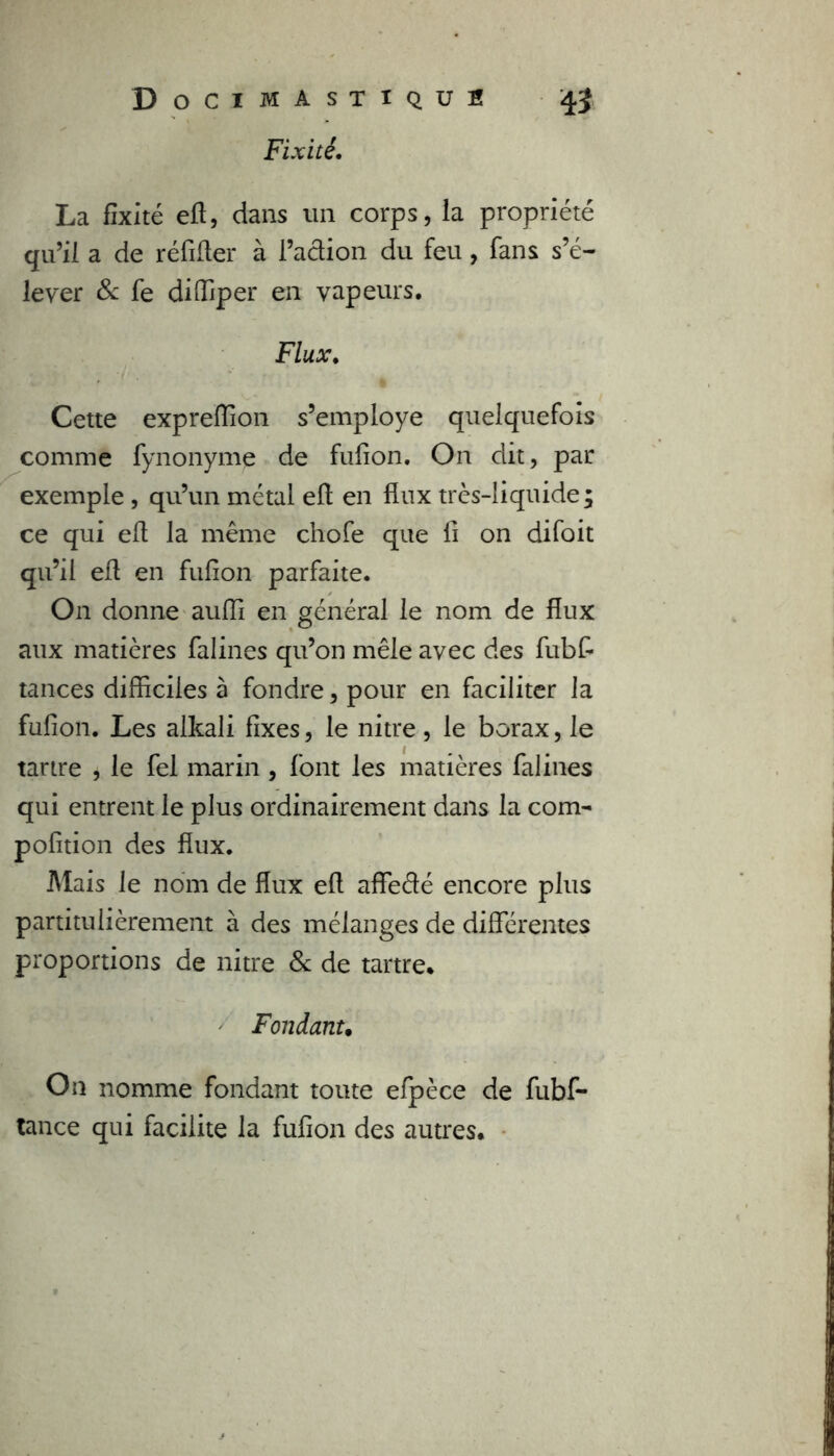 Fixité. La fixité efl, dans un corps, la propriété qu’il a de réfifler à l’action du feu, fans s’é- lever & fe diffiper en vapeurs. Flux. Cette expreffion s’employe quelquefois comme fynonyme de fufion. On dit, par exemple , qu’un métal efl en flux très-liquide; ce qui elt la même chofe que fi on difoit qu’il efl en fufion parfaite. On donne auffi en général le nom de flux aux matières falines qu’on mêle avec des fubfi tances difficiles à fondre, pour en faciliter la fufion. Les alkali fixes, le nitre, le borax, le tartre * le fel marin , font les matières falines qui entrent le plus ordinairement dans la corn- pofition des flux. Mais le nom de flux efl affeété encore plus partitulièrement à des mélanges de différentes proportions de nitre & de tartre. Fondant. On nomme fondant toute efpèce de fubf- tance qui facilite la fufion des autres.