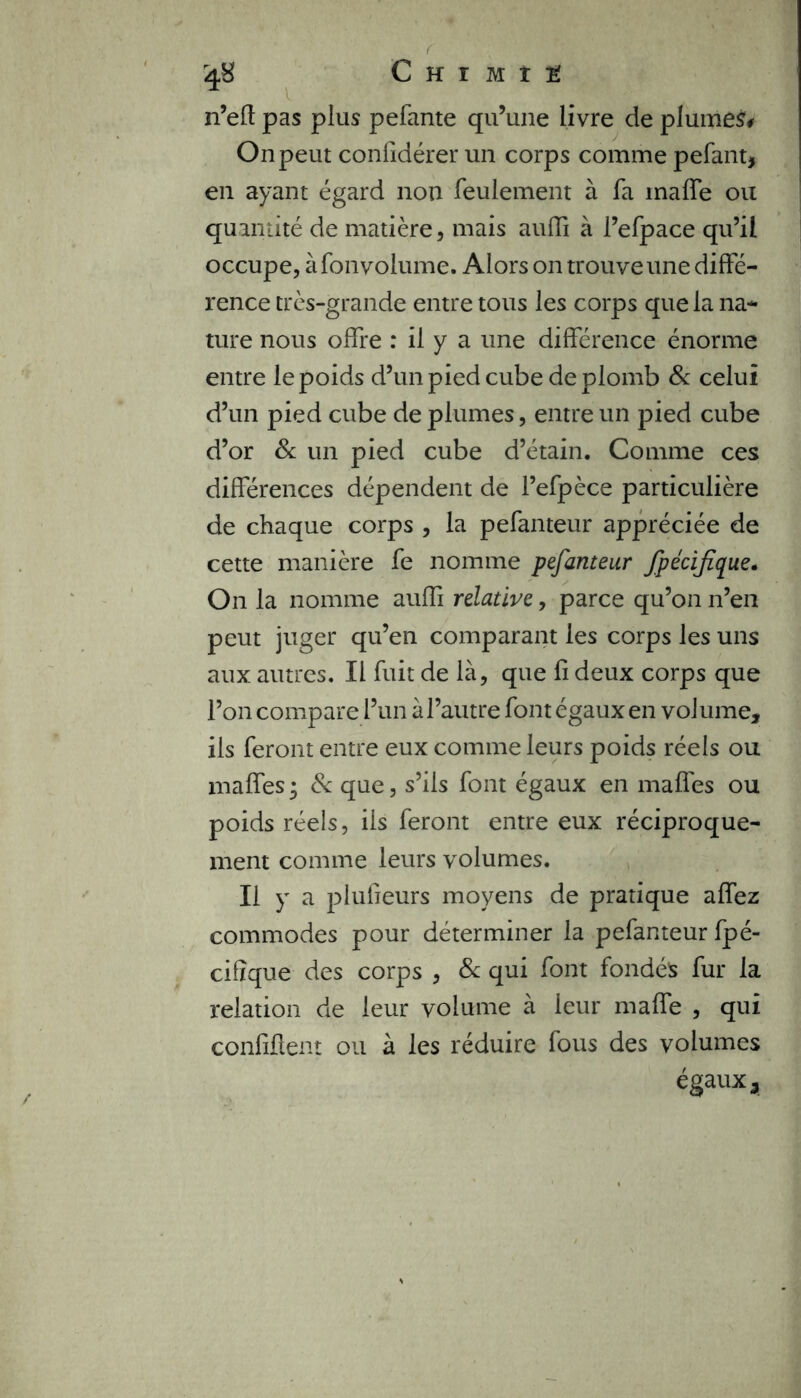 C h r m t 2 n’eft pas plus pefante qu’une livre de plumet On peut coniidérer un corps comme pelant, en ayant égard non feulement à fa inalfe ou quantité de matière, mais auffi à l’efpace qu’il occupe, à fon volume. Alors on trouve une diffé- rence très-grande entre tous les corps que la na- ture nous offre : il y a une différence énorme entre le poids d’un pied cube de plomb & celui d’un pied cube de plumes, entre un pied cube d’or & un pied cube d’étain. Comme ces différences dépendent de l’efpèce particulière de chaque corps , la pefanteur appréciée de cette manière fe nomme pefanteur fpécifïque. On la nomme auffi relative, parce qu’on n’en peut juger qu’en comparant les corps les uns aux autres. Il fuit de là, que fi deux corps que l’on compare l’un à l’autre font égaux en volume, ils feront entre eux comme leurs poids réels ou maffes; & que, s’ils font égaux en malles ou poids réels, ils feront entre eux réciproque- ment comme leurs volumes. Il y a plulieurs moyens de pratique affez commodes pour déterminer la pefanteur fpé- cifïque des corps , & qui font fondés fur la relation de leur volume à leur maffe , qui confîflent ou à les réduire fous des volumes égaux.