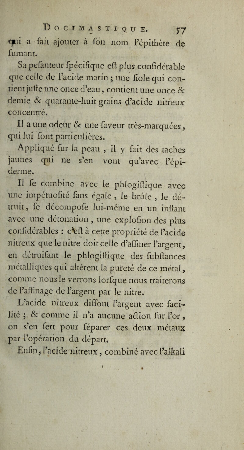 qui a fait ajouter à Ton nom l’épithète de fumant. Sapefanteur Spécifique efiplus confidérable que celle de l’acide marin ; une fiole qui con- tient jufie une once d’eau, contient une once & demie 8c quarante-huit grains d’acide nitreux concentré. II a une odeur & une faveur très-marquées, qui lui font particulières. Appliqué fur la peau , il y fait des taches jaunes qui ne s’en vont qu’avec l’épi- derme. Il fe combine avec le phlogifiique avec une impétuofité fans égale , le brûle , le dé- truit, fe décompofe lui-même en un infiant avec une détonation, une explofion des plus considérables : c-efi à cette propriété de l’acide nitreux que lenitre doit celle d’affiner l’argent, en détruifant le phlogifiique des fubfiances métalliques qui altèrent la pureté de ce métal, comme nous le verrons lorfque nous traiterons de l’affinage de l’argent par le nitre. L’acide nitreux diflout l’argent avec faci- lité ; 8c comme il n’a aucune a&ion fur l’or, on s’en fert pour féparer ces deux métaux par l’opération du départ. Enfin, l’acide nitreux, combiné avecl’alkali