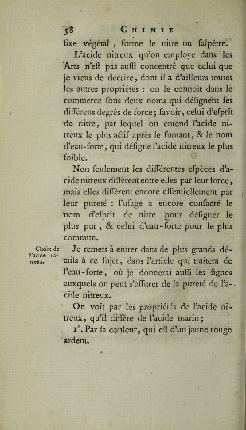 Choix de l’acide ni- treùx. Chimie fixe végétal , forme le niire ou falpêtre. L’acide nitreux qu’on employé dans les Arts n’eft pas auffi concentré que celui que je viens de décrire, dont il a d’ailleurs toutes les autres propriétés : on le connoît dans le commerce fous deux noms qui défîgnént fes différens degrés de force; favoir, celui d’efprit de nitre, par lequel 011 entend l’acide ni- treux le plus aélif après le fumant, & le nom d’eau-forte, qui défignel’acide nitreux le plus foible. Non feulement les différentes efpèces d’a- cide nitreux diffèrent entre elles par leur force, mais elles diffèrent encore effentiellement par leur pureté : l’ufage a encore confacré le nom d’efprit de nitre pour défigner le plus pur, 8c celui d’eau-forte pour le plus commun. Je remets à entrer dans de plus grands dé- tails à ce fujet, dans l’article qui traitera de l’eau-forte, où je donnerai auffi les fignes auxquels on peut s’affurer de la pureté de l’a-. eide nitreux. On voit par les propriétés de l’acide ni- treux, qu’il diffère de l’acide marin; i°. Par fa couleur, qui efl d’un jaune rouge ardent.