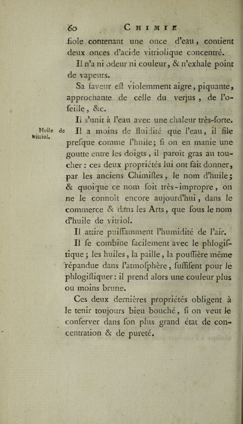 Huile teitriol. 60 Chimie fiole contenant une once d’eau , contient deux onces d’acide vitriolique concentré. II n’a ni odeur ni couleur, & n’exhale point de vapeurs. Sa faveur efl violemment aigre, piquante, approchante de celle du verjus , de l’o- feille, &c. Ii s’unit à l’eau avec une chaleur très-forte, de II a moins de fluidité que l’eau, il file prefque comme l’huile; fi on en manie une goutte entre les doigts , il paroît gras au tou- cher : ces deux propriétés lui ont fait donner, par les anciens Chimifles, le nom d’huile; & quoique ce nom foit très - impropre, on ne le connoît encore aujourd’hui, dans le commerce & drfns les Arts, que fous le nom d’huile de vitriol. Il attire puiflamment l’humidité de l’air. Il fe combine facilement avec le phlogif- tique ; les huiles, la paille, la pouflière même 'répandue dans l’atmofphère, fuffifent pour le phlogifliquer : ii prend alors une couleur plus ou moins brune. Ces deux dernières propriétés obligent à le tenir toujours bieu bouché, fi on veut le cotiferver dans fon plus grand état de con- centration & de pureté.