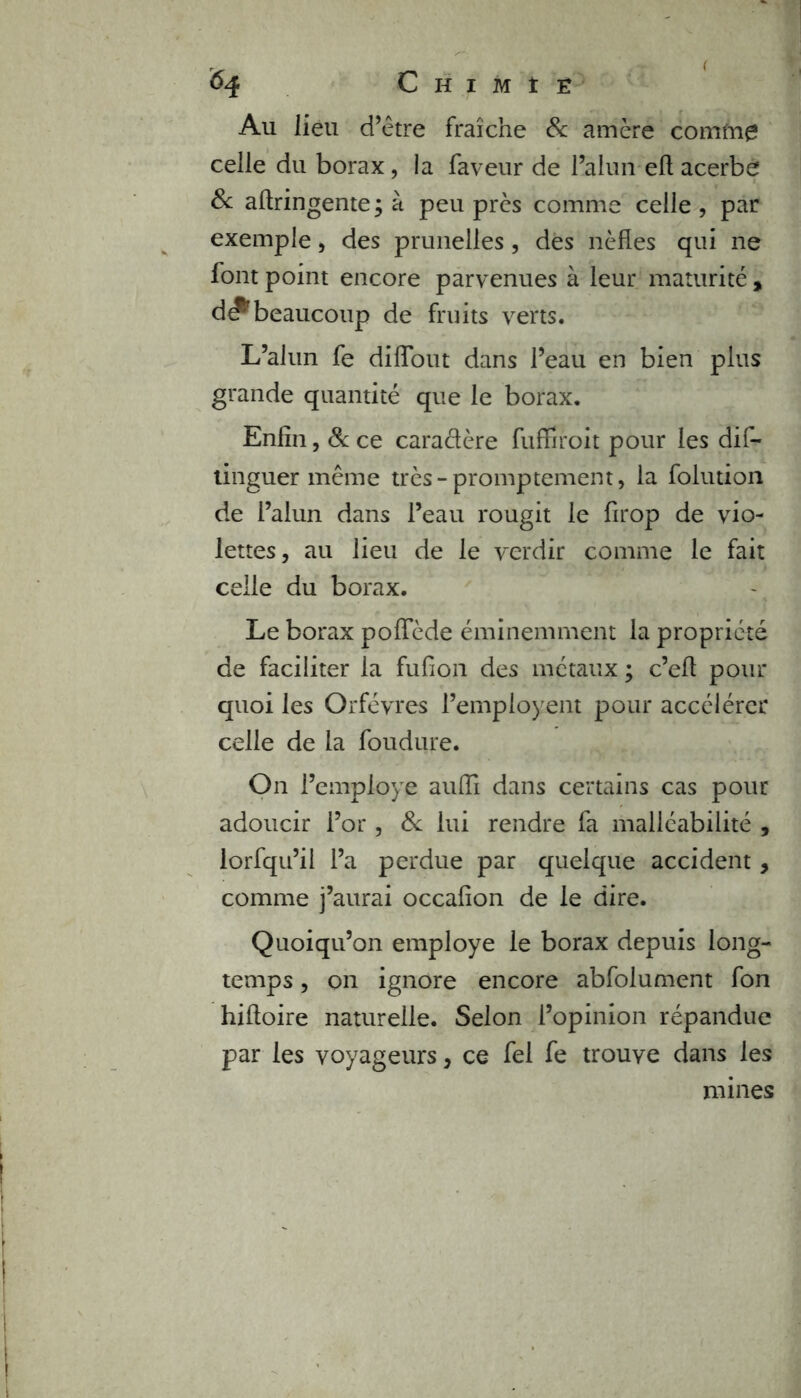 ( 64 Chimie Au lieu d’être fraîche 8c amère comme celle du borax, la faveur de l’alun eft acerbe 8c aftringente ; à peu près comme celle , par exemple, des prunelles, des nèfles qui ne font point encore parvenues à leur maturité , d#'beaucoup de fruits verts. L’alun fe diffout dans l’eau en bien plus grande quantité que le borax. Enfin, 8c ce cara&ère fuffiroit pour les dis- tinguer même très-promptement, la folution de l’alun dans l’eau rougit le firop de vio- lettes, au lieu de le verdir comme le fait celle du borax. Le borax poffède éminemment la propriété de faciliter la fufion des métaux ; c’efi pour quoi les Orfèvres l’empioyent pour accélérer celle de la foudure. On l’employe auiïi dans certains cas pour adoucir l’or, 8c lui rendre fa malléabilité , lorfqu’il l’a perdue par quelque accident, comme j’aurai occafion de le dire. Quoiqu’on employé le borax depuis long- temps , on ignore encore abfolument fon hifioire naturelle. Selon l’opinion répandue par les voyageurs, ce fel fe trouve dans les mines