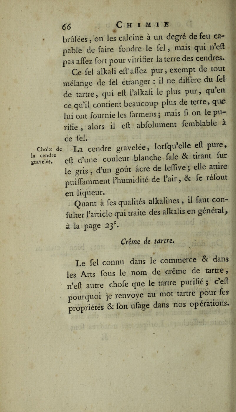 Choix < la cendre graYelée. C6 Chimie brûlées, on le*s calcine à un degré de feu ca- pable de faire fondre le fel, mais qui n’eft pas affez fort pour vitrifier la terre des cendres. Ce fel alkali eft’alfez pur, exempt de tout mélange de fel étranger : il ne diffère du fel de tartre, qui eft l’alkali le plus pur, qu’en ce qu’il contient beaucoup plus de terre, que lui ont fournie les farmens ; mais fi on le pu- rifie , alors il eft abfolument femblable à ce fel. La cendre gravelée, Iorfqu’elle eft pure, eft d’une couleur blanche fale & tirant fur le gris, d’un goût âcre de leiïive ; elle attire puiffamment l’humidité de l’air, & fe réfout en liqueur. Quant à fes qualités alkalines , il faut con- fulter l’article qui traite des alkalis en général ? à la page 23 e. Crème de tartre. Le fel connu dans le commerce & dans les Arts fous le nom de crème de tartre 9 n’eft autre chofe que le tartre purifie ; c’eft pourquoi je renvoyé au mot tartre pour fes propriétés & fon ufage dans nos opérations.