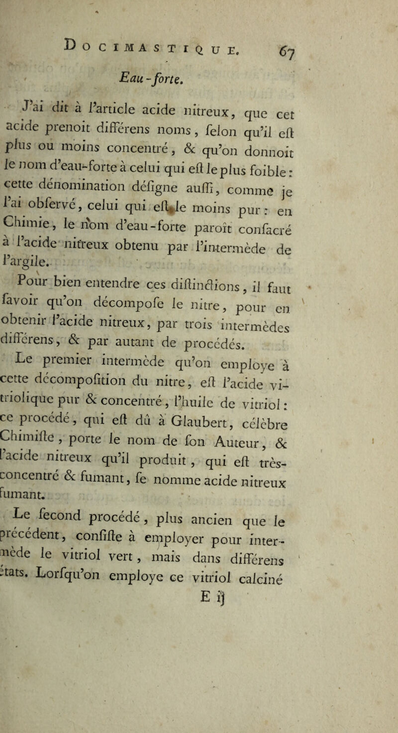 Do C I M A S TIQUE. 67 Eau -force. J ai dit à l’article acide nitreux, que cet acide prenoit différais noms, félon qu’il eft plus ou moins concentré, & qu’on donnoit le nom d’eau-forte à celui qui efl le plus foible : cette dénomination défigne auffi, comme je l’ai obfervé, celui qui eft*le moins pur: en Chimie, le nom d’eau-forte paraît confacré à l’acide nitreux obtenu par l’intermède de l’argile. Pour bien entendre ces diftindions, il faut favoir qu’on décompofe le nitre, pour en obtenir l’acide nitreux, par trois intermèdes différens, & par autant de procédés. Le premier intermède qu’011 employé à cette décompofition du nitre, eft l’acide vi- triohque pur & concentré , l’huile de vitriol : ce procédé, qui eft dû à Glaubert, célèbre Chimifte , porte le nom de fon Auteur, & l’acide nitreux qu’il produit , qui eft très- concentré & fumant, fe nomme acide nitreux fumant* Le fécond procédé, plus ancien que le précédent, confifte à employer pour inter- mède le vitriol vert, mais dans différens ïtats. Lorfqu’on employé ce vitriol calciné Ei}