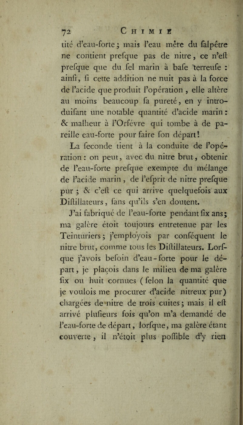 tité d’eau-forte ; mais Peau mère du falpêtre ne contient prefque pas de nitre, ce n’eft prefque que du fei marin à bafe 'terreufe : ainfi , fi cette addition ne nuit pas à la force de l’acide que produit l’opération , elle altère au moins beaucoup fa pureté, en y intro- duifant une notable quantité d’acide marin : & malheur à l’Orfèvre qui tombe à de pa- reille eau-forte pour faire fon départ ! La fécondé tient à la conduite de l’opér ration: on peut, avec du nitre brut, obtenir de l’eau-forte prefque exempte du mélange de l’acide marin , de Pefprit de nitre prefque pur ; 8c c’eft ce qui arrive quelquefois aux Diflillateurs, fans qu’ils s’en doutent. J’ai fabriqué de l’eau-forte pendant fix ans; ma galère étoit toujours entretenue par les Teinturiers ; j’employois par conféquent le nitre brut, comme tous les Diflillateurs. Lorfi- que j’avois befoin d’eau-forte pour le dé- part , je plaçois dans le milieu de ma galère fix ou huit cornues ( félon la quantité que je voulois me procurer d’acide nitreux pur) chargées de nitre de trois cuites; mais il eft arrivé plufieurs fois qu’on m’a demandé de l’eau-forte de départ, lorfque, ma galère étant couverte, il n’étoit plus poflibie d’y rien