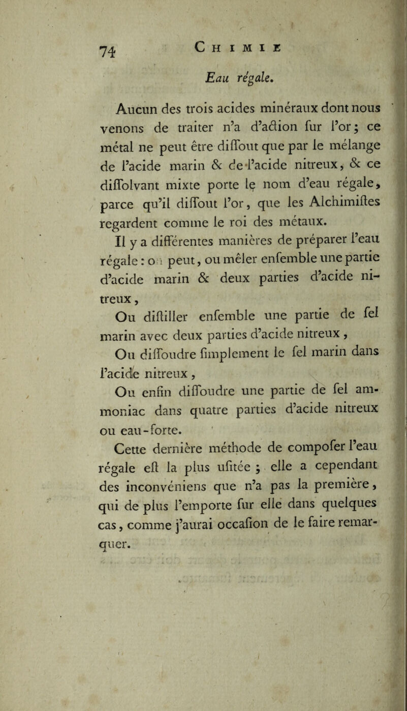 Eau régale. Aucun des trois acides minéraux dont nous venons de traiter n’a d’adion fur l’or; ce métal ne peut être diflout que par le mélange de l’acide marin & c!e l’acide nitreux, 8c ce difïblvant mixte porte Iç nom d’eau régale, parce qu’il difTout l’or, que les Alchimiftes regardent comme le roi des métaux. Il y a différentes manières de préparer l’eau régale : o peut, ou mêler enfemble une partie d’acide marin 8c deux parties d’acide ni- treux , Ou dîftiller enfemble une partie de fel marin avec deux parties d’acide nitreux , Ou diffoudre fimplement le fel marin dans l’acide nitreux, Ou enfin diffoudre une partie de fel am- moniac dans quatre parties d’acide nitreux ou eau-forte. Cette dernière méthode de compofer l’eau régale eft la plus ufitée ; elle a cependant des inconvéniens que n’a pas la première, qui de plus l’emporte fur elle dans quelques cas, comme j’aurai occafion de le faire remar- quer.