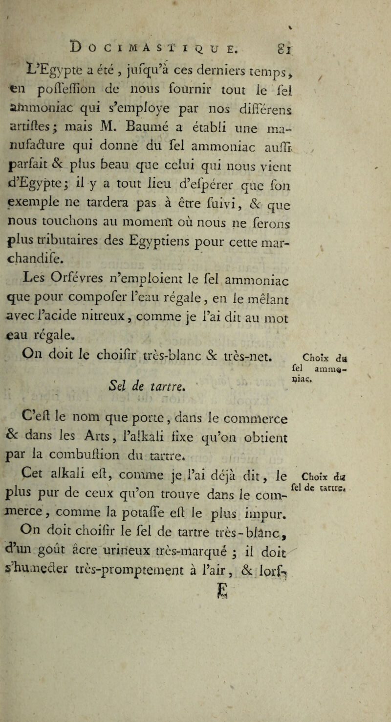 Do CIMASTI QU E, 8î L’Egypte a été , jufqu’à ces derniers temps , en poflefïîôn de nous fournir tout le fei ammoniac qui s’employe par nos différens artilles; mais M. Baumé a établi une ma- nufacture qui donne du Tel ammoniac auilr- parfait & plus beau que celui qui nous vient d’Egypte; il y a tout lieu d’efpérer que fon exemple ne tardera pas à être fuivi, & que nous touchons au moment où nous ne ferons plus tributaires des Egyptiens pour cette mar- chandée. Les Orfèvres n’emploient le fel ammoniac que pour compofer l’eau régale, en le mêlant avec l’acide nitreux, comme je l’ai dit au mot eau régale» O11 doit le choifir très-blanc Sc très-net. Choix du tel Sel de tartre. C’eft le nom que porte, dans le commerce Sc dans les Arts, l’alkali fixe qu’on obtient par la combuflion du tartre. Cet aikali eft, comme je l’ai déjà dit, le Choix plus pur de ceux qu’on trouve dans le coin- fel Wlie* merce, comme la potalïe eft le plus impur. On doit choifir le fel de tartre très-blanc, d’un goût âcre urineux très-marqué ; il doit s’humecter très-promptemçnt à l’air, & lorf*