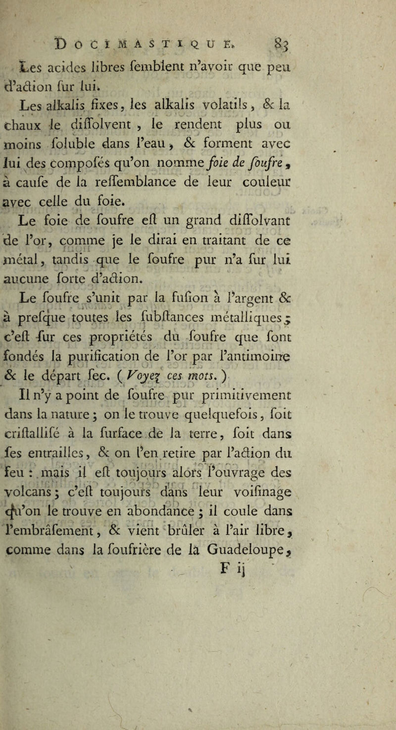 Les acides libres femblent n’avoir que peu d’adion fur luh Les alkalis fixes, les alkalis volatils, Sc la chaux le didoivent , le rendent plus ou moins foluble dans l’eau -, Sc forment avec lui des compofés qu’on nomme foie de foufre , à caufe de la reffemblance de leur couleur avec celle du foie* Le foie de foufre efl un grand diffolvant de l’or, comme je le dirai en traitant de ce métal, tandis que le foufre pur n’a fur lui aucune forte d’adion. Le foufre s’unit par la fufion à l’argent Sc à prefque toutes les fubftances métalliques^ c’eft fur ces propriétés du foufre que font fondés la purification de l’or par l’antimoine Sc le départ fec. ( Voye\ ces mots. ) Il n’y a point de foufre pur primitivement dans la nature ; on le trouve quelquefois, foit criflallifé à la furface de la terre, foit dans fes entrailles, Sc on l’en retire par l’adion du Feu : mais il efl toujours alors l’ouvrage des volcans; c’efl toujours dans leur voifinage c^u’on le trouve en abondance ; il coule dans l’embrâfement, Sc vient brûler à l’air libre 3 comme dans la foufrière de la Guadeloupe 9 Fij