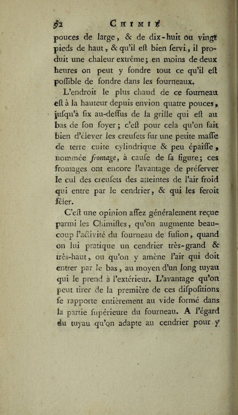 pouces de large, & de dix •huit ou vingt pieds de haut, 8c qu’il eft bien fervi, ii pro- duit une chaleur extrême; en moins de deux heures on peut y fondre tout ce qu’il eft polfible de fondre dans les fourneaux. L’endroit le plus chaud de ce fourneau eft à la hauteur depuis envion quatre pouces , jufqu’à fix au-deftus de la grille qui eft au bas de fon foyer ; c’eft pour cela qu’on fait bien d’élever les creufets fur une petite malle de terre cuite cylindrique 8c peu épaiffe * nommée fromage, à caufe de fa figure; ces fromages ont encore l’avantage de préferver le cul des creufets des atteintes de l’air froid qui entre par le cendrier, 8c qui les feroit fêler. C’eft une opinion affez généralement reçue parmi les Chimiftes, qu’on augmente beau- coup Pacüvité du fourneau de fufion, quand on lui pratique un cendrier très-grand 8c très-haut, ou qu’on y amène l’air qui doit entrer par le bas , au moyen d’un long tuyau qui le prend à l’extérieur. L’avantage qu’on peut tirer de la première de ces difpofîtions fe rapporte entièrement au vide formé dans la partie fupérieure du fourneau. A l’égard du tuyau qu’qn adapte au cendrier pour y