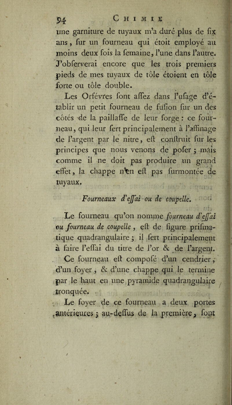 une garniture de tuyaux m’a duré plus de fix ans , fur un fourneau qui étoit employé au moins deux fois la femaine, l’une dans l’autre. J’obferverai encore que les trois premiers pieds de mes tuyaux de tôle étoient en tôle forte ou tôle double. Les Orfèvres font affez dans l’ufage d’é- tablir un petit fourneau de fufion fur un des côtés de la paiilafTe de leur forge : ce four- neau, qui leur fert principalement à l’affinage de l’argent par le nitre, efl conffiuit fur les principes que nous venons de pofer ; mais comme il ne doit pas produire un grand effet, la chappe n%n eft pas furmontée de tuyaux. r' ' * ■■ 1 Fourneaux d'ejfai ou de coupelle. Le fourneau qu’on nomme fourneau d'effai vu fourneau de coupelle , efl de figure prifma- tique quadrangulaire ; il fert principalement à faire i’effai du titre de l’or & de l’argent. Ce fourneau efl compofé d’un cendrier, d’un foyer , & d’une chappe qui le termine par le haut en une pyramide quadrangulaire tronquée. Le foyer de ce fourneau a deux portes , antérieures $ au-deffus de la première > font