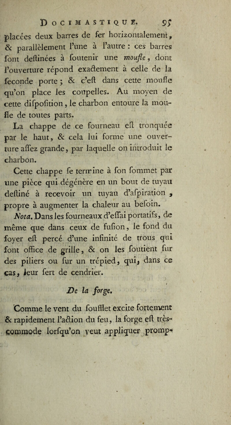 placées deux barres de fer horizontalement, & parallèlement l’une à l’autre : ces barres font deftinées à foutenir une moufle, dont l’ouverture répond exaétement à celle de la fécondé porte ; & c’eft dans cette moufle qu’on place les coupelles. Au moyen de cette difpofition, le charbon entoure la mou- fle de toutes parts. La chappe de ce fourneau efl tronquée par le haut, & cela lui forme une ouver- ture affez grande, par laquelle on introduit le charbon. Cette chappe fe termine à fon fommet par une pièce qui dégénère en un bout de tuyau defliné à recevoir un tuyau d’afpiration , propre à augmenter la chaleur au befoin. Nota. Dans les fourneaux d’effai portatifs, de même que dans ceux de fufion, le fond du foyer efl; percé d’une infinité de trous qui font office de grille, & on les foutient fur des piliers ou fur un trépied, qui, dans ce cas, leur fert de cendrier. De la forge. Comme le vent du foufflet excite fortement & rapidement l’aétion du feu, la forge efl très- commode lorfqu’on veut appliquer prompt