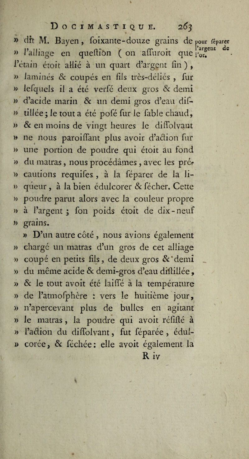 » dît M. Bayen, foixante-douze grains de » l’alliage en quefliôn ( on affuroit que \ l’étain étoic allié à un quart d’argçnt fin ) , » laminés 8c coupés en fils très-déliés , fur » lefquels il a été verfé deux gros 8c demi » d’acide marin 8c un demi gros d’eau dif- » tillée; le tout a été pofé fur le fable chaud, » 8c en moins de vingt heures le diffolvant » ne nous paroiffant plus avoir d’adion fur » une portion de poudre qui étoit au fond » du matras, nous procédâmes , avec les pré* » cautions requifes , à la féparer de la li- » qûeur , à la bien édulcorer 8c fécher. Cette » poudre parut alors avec la couleur propre » à l’argent ; fon poids étoit de dix-neuf » grains. » D ’un autre côté , nous avions également » chargé un matras d’un gros de cet alliage » coupé en petits fils, de deux gros &’demi » du même acide 8c demi-gros d’eau dillillée, » 8c le tout avoit été laide à la température » de l’atmofphère : vers le huitième jour, » n’apercevant plus de bulles en agitant » le matras , la poudre qui avoit réfiflé à » l’adion du diffolvant, fut féparée , édul- » corée, 8c féchée: elle avoit également la R iv