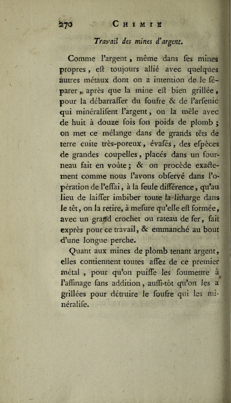 *270 Travail des mines d'argent. Comme l’argent , même dans Tes mines propres, eft toujours allié avec quelques autres métaux dont on a intention de le fé- parer „ après que la mine efl bien grillée, pour la débarraffer du foufre & de l’arfenic qui minéralifent l’argent, on la mêle avec de huit à douze fois fon poids de plomb ; on met ce mélange dans de grands têts de terre cuite très-poreux, évafés, des efpèces de grandes coupelles, placés dans un four- neau fait en voûte; & on procède exacte- ment comme nous l’avons obfervé dans l’o- pération de l’eflai, à la feule différence, qu’au lieu de laiffer imbiber toute la litharge dans le têt, on la retire, à mefure qu’elle eft formée, avec un grand crochet ou rateau de fer, fait exprès pour ce travail, 8c emmanché au bout d’une longue perche. Quant aux mines de plomb tenant argent, elles contiennent toutes affez de ce premier métal , pour qu’on puiffe les foumettre à l’affinage fans addition, auffi-tôt qu’on les a grillées pour détruire le foufre qui les mi- néralife.