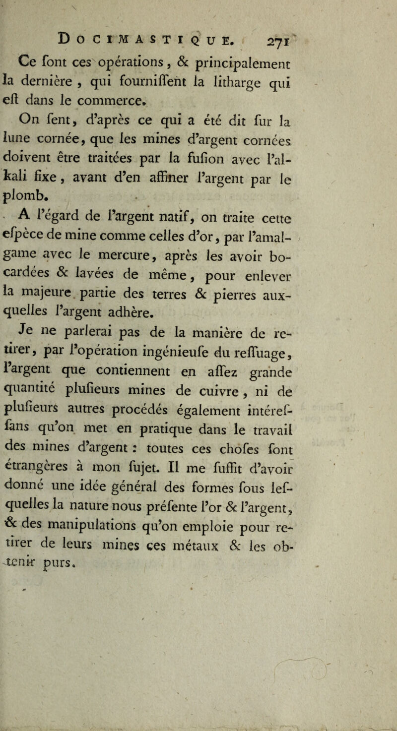 DOCI MASTIQUE. 2-fl Ce font ces opérations, & principalement la dernière , qui fourniffent la litharge qui efl dans le commerce. On fent, d’après ce qui a été dit fur la lune cornée, que les mines d’argent cornées doivent être traitées par la fufion avec l’ai- kali fixe, avant d’en affiner l’argent par le plomb. A l’égard de l’argent natif, on traite cette efpèce de mine comme celles d’or, par l’amal- game avec le mercure, après les avoir bo- cardées 8c lavées de même, pour enlever la majeure partie des terres 8c pierres aux- quelles l’argent adhère. Je ne parlerai pas de la manière de re- tirer, par l’opération ingénieufe du reffuage, 1 argent que contiennent en allez grande quantité plufieurs mines de cuivre, ni de plufieurs autres procédés également intéref- fans qu’on met en pratique dans le travail des mines d’argent : toutes ces chofes font étrangères à mon fujet. Il me fuffit d’avoir donné une idée générai des formes fous lef- quelles la nature nous préfente l’or 8c l’argent, &c des manipulations qu’on emploie pour re- tirer de leurs mines ces métaux 8c les ob- tenir purs.