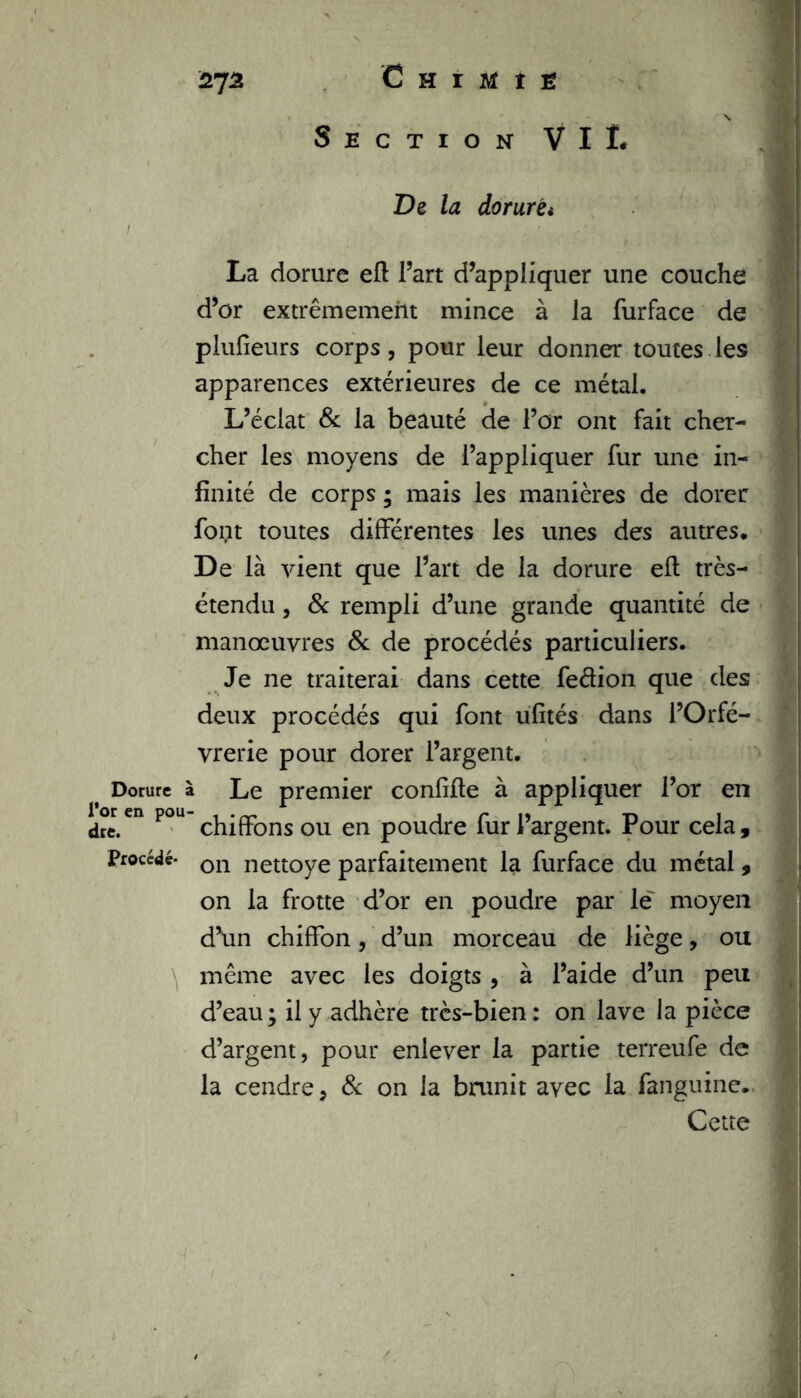 3rja. Chimie \ Section VIL De la dorurét La dorure eft l’art d’appliquer une couche d’or extrêmement mince à la furface de plufieurs corps, pour leur donner toutes les apparences extérieures de ce métal. L’éclat & la beauté de l’or ont fait cher- cher les moyens de l’appliquer fur une in- finité de corps ; mais les manières de dorer font toutes différentes les unes des autres. De là vient que l’art de la dorure eft très- étendu , & rempli d’une grande quantité de manœuvres 8c de procédés particuliers. Je ne traiterai dans cette fedion que des deux procédés qui font üfités dans l’Orfè- vrerie pour dorer l’argent. t Dorure à Le premier confifie à appliquer l’or en dre.en P°U chiffons ou en poudre fur l’argent. Pour cela, procédé- on nettoye parfaitement la furface du métal, on la frotte d’or en poudre par le' moyen d’un chiffon, d’un morceau de liège, ou même avec les doigts , à l’aide d’un peu d’eau; il y adhère très-bien: on lave la pièce d’argent, pour enlever la partie terreufe de la cendre, 8c on la brunit avec la fanguine. Cette