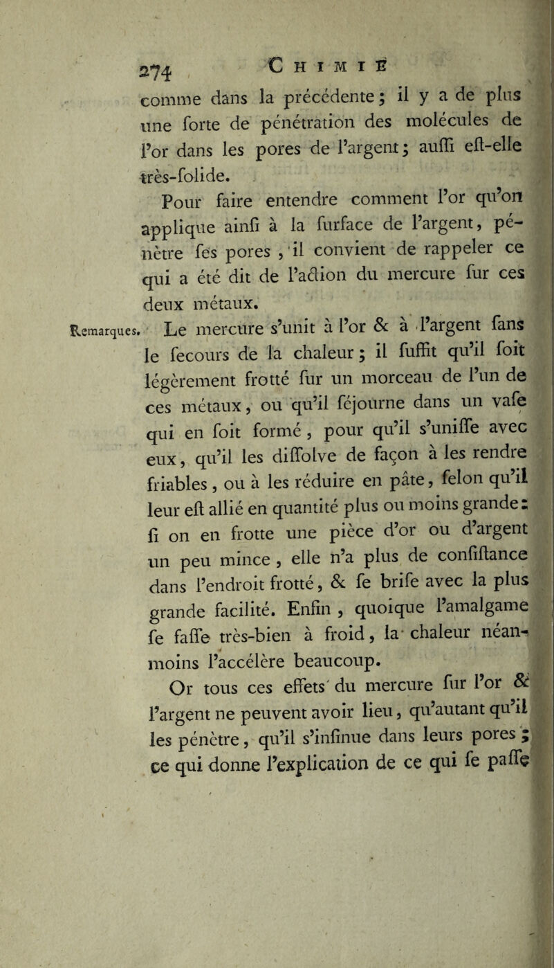 comme dans la précédente ; il y a de plus une forte de pénétration des molécules de l’or dans les pores de l’argent; auffi eft-elle très-folide. Pour faire entendre comment l’or qu’on applique ainfi à la furface de l’argent, pé- nètre fes pores , il convient de rappeler ce qui a été dit de l’aclion du mercure fur ces deux métaux. Remarques. Le mercure s’unit à i’or & à l’argent fans le fecours de la chaleur ; il fuffit qu’il foit légèrement frotté fur un morceau de l’un de ces métaux, ou qu’il féjourne dans un vafe qui en foit formé , pour qu’il s’uniffe avec eux , qu’il les diffolve de façon a les rendre friables , ou à les réduire en pâte, félon qu’il leur eft allié en quantité plus ou moins grande: fi on en frotte une pièce d’or ou d’argent un peu mince , elle n’a plus de confiftance dans l’endroit frotté, 8c fe brife avec la plus grande facilité. Enfin , quoique 1 amalgame fe faffe très-bien à froid, la-chaleur néan-> moins l’accélère beaucoup. Or tous ces effets du mercure fur l’or 81 l’argent ne peuvent avoir lieu, qu’autant qu’il les pénètre, qu’il s’infinue dans leurs pores 5 ce qui donne l’explication de ce qui fe paflç