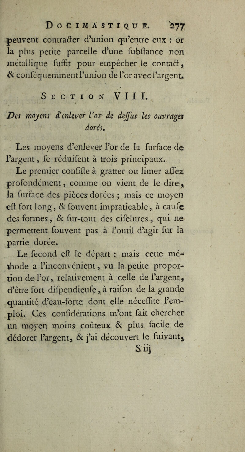 peuvent contraéler d’union qu’entre eux : or la plus petite parcelle d’une fubltance non métallique fuffit pour empêcher le contaél, 6c confcquemment l’union de l’or avec l’argent» Section VIII. Des moyens d'enlever U or de dejfus les ouvrages dores. Les moyens d’enlever Por de la furface de l’argent, fe réduifent à trois principaux. Le premier confilte à gratter ou limer affezi profondément, comme on vient de le dire:* la furface des pièces dorées ; mais ce moyen elt fort long, &fouvent impraticable, à eau le des formes, 8c fur-tout des cifeluresqui ne permettent fouvent pas à l’outil d’agir fur la partie dorée. Le fécond elt le départ : mais cette mé- thode a l’inconvénient j. vu la petite propor- tion de l’or, relativement à celle de l’argent, d’être fort difpendieufe, à raifon de la grande quantité d’eau-forte dont elle nécelîite l’em- ploi. Ces confidérations m’ont fait chercher un moyen moins coûteux 8c plus facile de dédorer l’argent, 8c j’ai découvert le fuiyant* Siij <