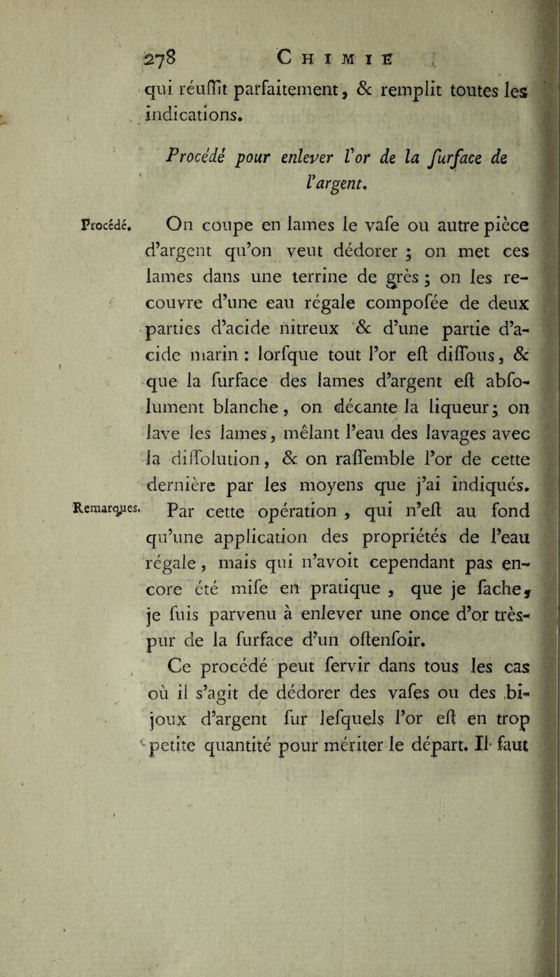 qui réufllt parfaitement, & remplit toutes les indications. Procédé pour enlever Vor de la furface de Vargent. Procédé. On coupe en lames le vafe ou autre pièce d’argent qu’on veut dédorer ; on met ces lames dans une terrine de grès ; on les re- couvre d’une eau régale compofée de deux parties d’acide nitreux 8c d’une partie d’a- 1 eide marin : lorfque tout l’or elt diffous, 8c que la furface des lames d’argent elt abfo- lument blanche, on décante la liqueur; on lave les lames, mêlant l’eau des lavages avec la dilfolution, 8c on raffemble l’or de cette dernière par les moyens que j’ai indiqués. Remarques. par cette opération , qui n’elt au fond qu’une application des propriétés de l’eau régale, mais qui n’avoit cependant pas en- core été mife en pratique , que je fâche, je fuis parvenu à enlever une once d’or très-* pur de la furface d’un oltenfoir. Ce procédé peut fervir dans tous les cas où il s’agit de dédorer des vafes ou des bi~ j joux d’argent fur lefquels l’or elt en trop petite quantité pour mériter le départ. Il- faut