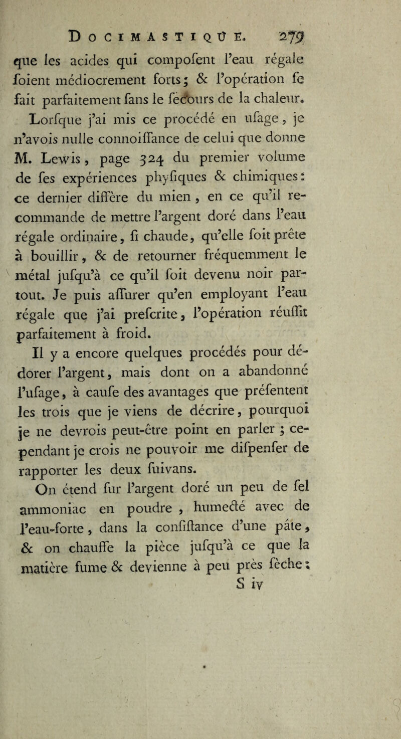 que les acides qui compofent l’eau régale foient médiocrement forts; & l’opération fe fait parfaitement fans le fedburs de la chaleur* Lorfque j’ai mis ce procédé en ufage, je n’avois nulle connoilfance de celui que donne M. Lewis , page 324 du premier volume de fes expériences phyfiques 8c chimiques : ce dernier diffère du mien , en ce qu'il re- commande de mettre l’argent doré dans l’eau régale ordinaire, fi chaude, qu’elle foit prête à bouillir, 8c de retourner fréquemment le métal jufqu’à ce qu’il foit devenu noir par- tout. Je puis affurer qu’en employant l’eau régale que j’ai prefcrite , l’opération réuffit parfaitement à froid. Il y a encore quelques procédés pour dé- dorer l’argent, mais dont 011 a abandonné l’ufage, à caufe des avantages que préfentent les trois que je viens de décrire, pourquoi je ne devrois peut-être point en parler ; ce- pendant je crois ne pouvoir me difpenfer de rapporter les deux fuivans. On étend fur l’argent doré un peu de fel ammoniac en poudre , hume été avec de l’eau-forte , dans la confiftance d’une pâte, 8c on chauffe la pièce jufqu’à ce que la matière fume 8c devienne à peu près fèche ; S iy