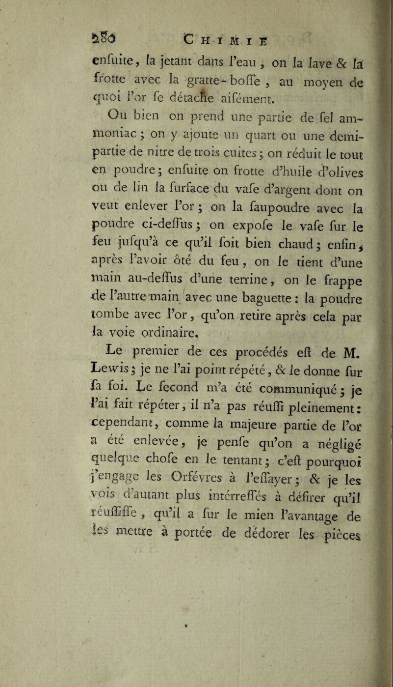 cnfuite, la jetant dans l’eau , on la lave & la frotte avec la gratte-bofle , au moyen de quoi l’or fe détacfie aifément. Ou bien on prend une partie de fel am- moniac ; on y ajoute un quart ou une demi- partie de nitre de trois cuites; on réduit le tout en poudre; enfuite on frotte d’huile Solives ou de lin la furface du vafe d’argent dont on veut enlever l’or ; on la faupoudre avec la poudre ci-deflus ; on expofe le vafe fur le feu jufqu’à ce qu’il foit bien chaud; enfin, apres 1 avoir ote du feu, on le tient d’une main au-deffus d’une terrine, on le frappe de l’autre main avec une baguette : la poudre tombe avec l’or, qu’on retire après cela par la voie ordinaire* Le premier de ces procédés efl de M. Lewis; je ne l’ai point répété, 8c le donne fur fa foi. Le fécond m’a été communiqué ; je l’ai fait répéter, il n’a pas réuffi pleinement: cependant, comme la majeure partie de l’or a été enlevée, je penfe qu’on a négligé quelque chofe en le tentant ; c’efl pourquoi j’engage les Orfèvres à l’effayer; 8c je les vois d autant plus intérrefles à délirer qu’il ïéuihffe , qu’il a fur le mien l’avantage de les mettre a portée de dédorer les pièces