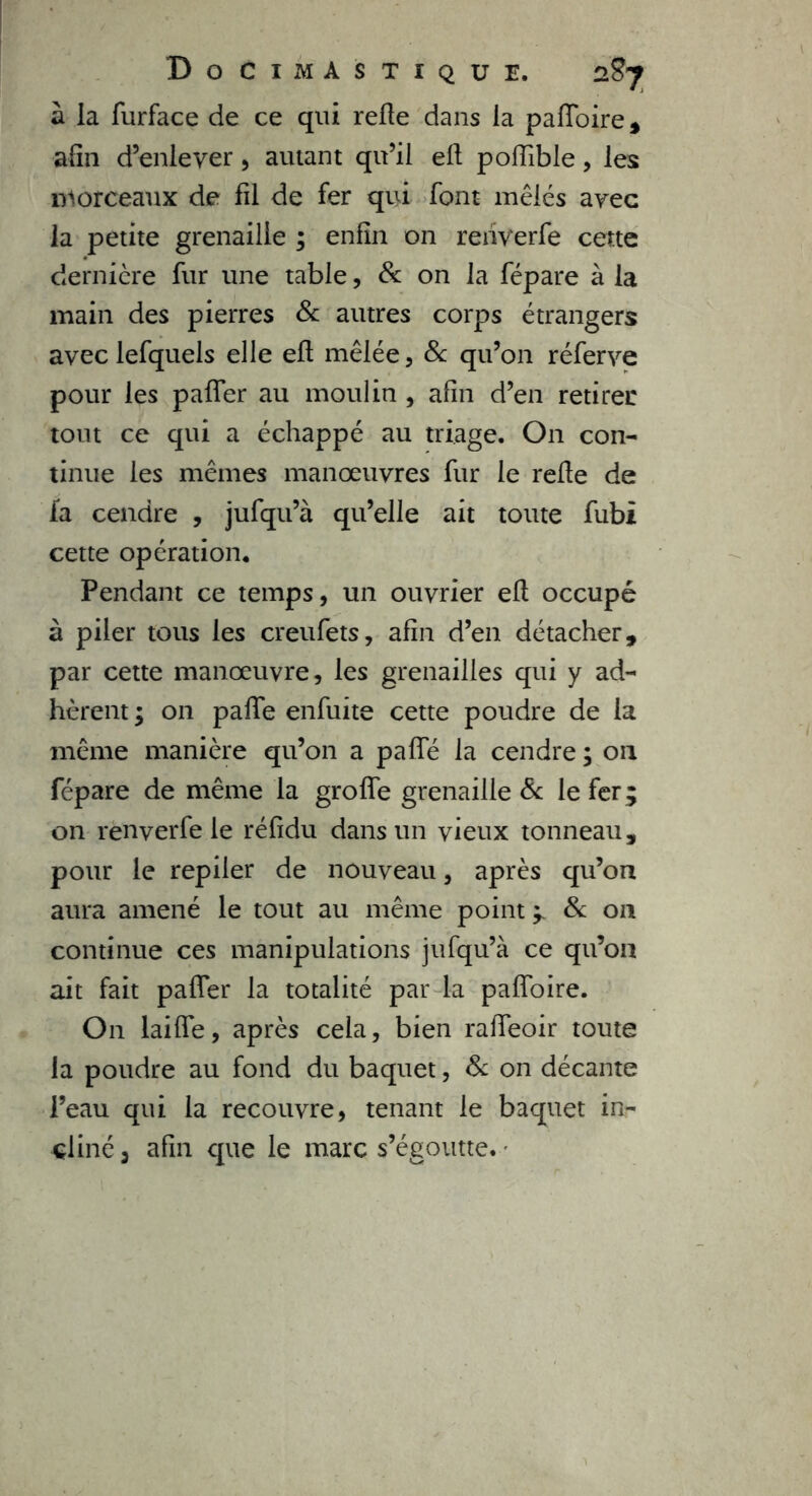 à la furface de ce qui refte dans la pafloire, afin d’enlever , autant qu’il eft poftible, les morceaux de fil de fer qui font mêlés avec la petite grenaille ; enfin on rehverfe cette dernière fur une table, & on la fépare à la main des pierres & autres corps étrangers avec lefquels elle eft mêlée , 8c qu’on réferve pour les pafler au moulin , afin d’en retirer tout ce qui a échappé au triage. On con- tinue les mêmes manœuvres fur le refte de fa cendre , jufqu’à qu’elle ait toute fubi cette opération. Pendant ce temps, un ouvrier eft occupé à piler tous les creufets, afin d’en détacher, par cette manœuvre, les grenailles qui y ad- hèrent ; on pafte enfuite cette poudre de la même manière qu’on a pafte la cendre ; 011 fépare de même la grofîe grenaille 8c le fer ; on renverfe le réfidu dans un vieux tonneau, pour le repiler de nouveau, après qu’on aura amené le tout au même point ^ 8c 011 continue ces manipulations jufqu’à ce qu’on ait fait pafler la totalité par la pafîoire. On laifle, après cela, bien rafleoir toute la poudre au fond du baquet, & on décante l’eau qui la recouvre, tenant le baquet in- cliné 3 afin que le marc s’égoutte. •