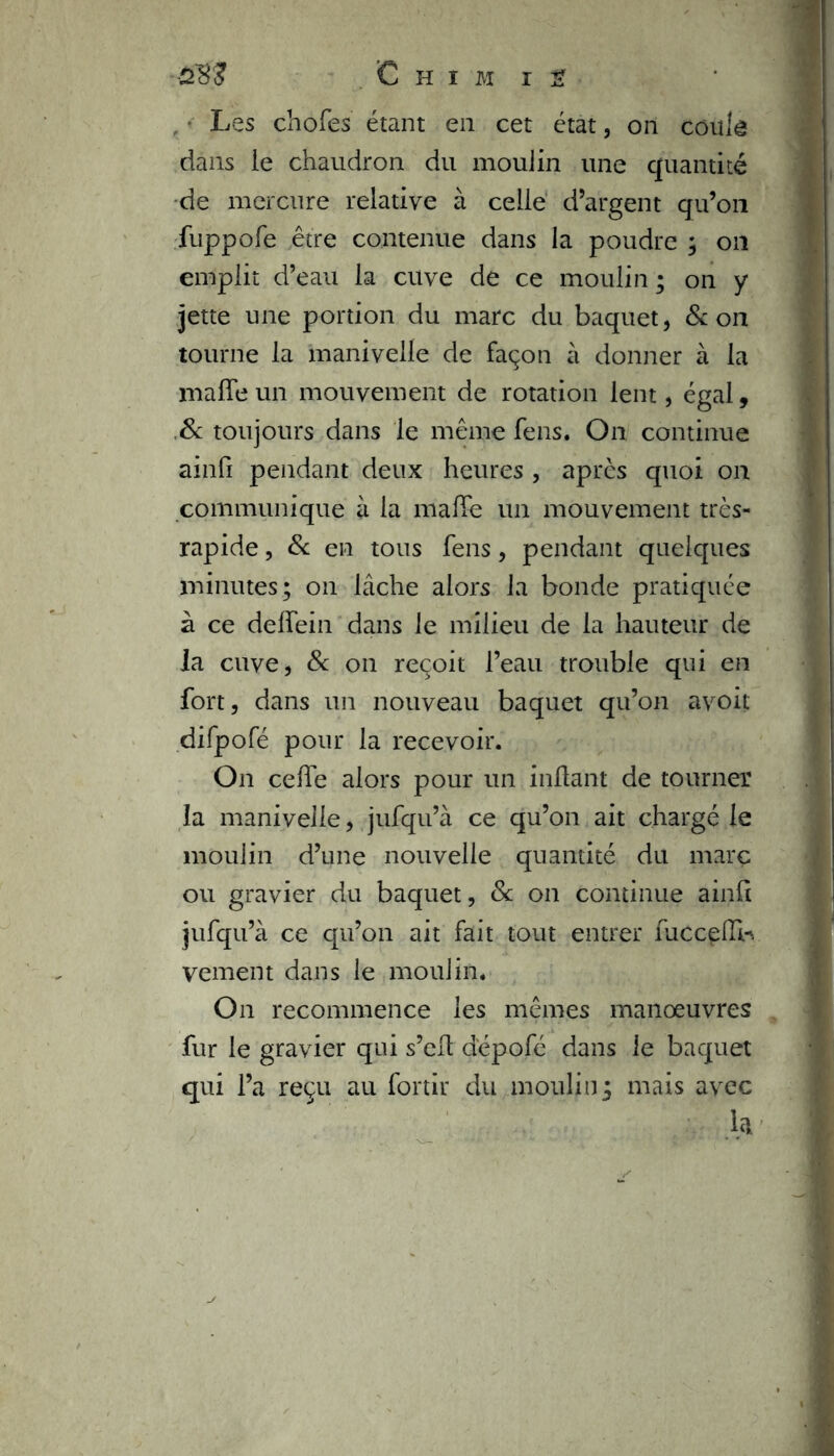 Les chofes étant en cet état, on coulé dans le chaudron du moulin une quantité de mercure relative à celle d’argent qu’on fuppofe être contenue dans la poudre ; on emplit d’eau la cuve de ce moulin ; on y jette une portion du marc du baquet, & on tourne la manivelle de façon à donner à la maffe un mouvement de rotation lent, égal, & toujours dans le même fens. On continue ainfi pendant deux heures , après quoi on communique à la maffe un mouvement très- rapide , & en tous fens, pendant quelques minutes; on lâche alors la bonde pratiquée à ce deffein dans le milieu de la hauteur de la cuve, & on reçoit l’eau trouble qui en fort, dans un nouveau baquet qu’on avoit difpofé pour la recevoir. On celfe alors pour un mitant de tourner la manivelle, jufqu’à ce qu’on ait chargé le moulin d’une nouvelle quantité du marc ou gravier du baquet, 8c on continue ainfi jufqu’à ce qu’on ait fait tout entrer fucceffi-. vement dans le moulin. On recommence les mêmes manœuvres fur le gravier qui s’elt d'épofé dans le baquet qui l’a reçu au fortir du moulin; mais avec h