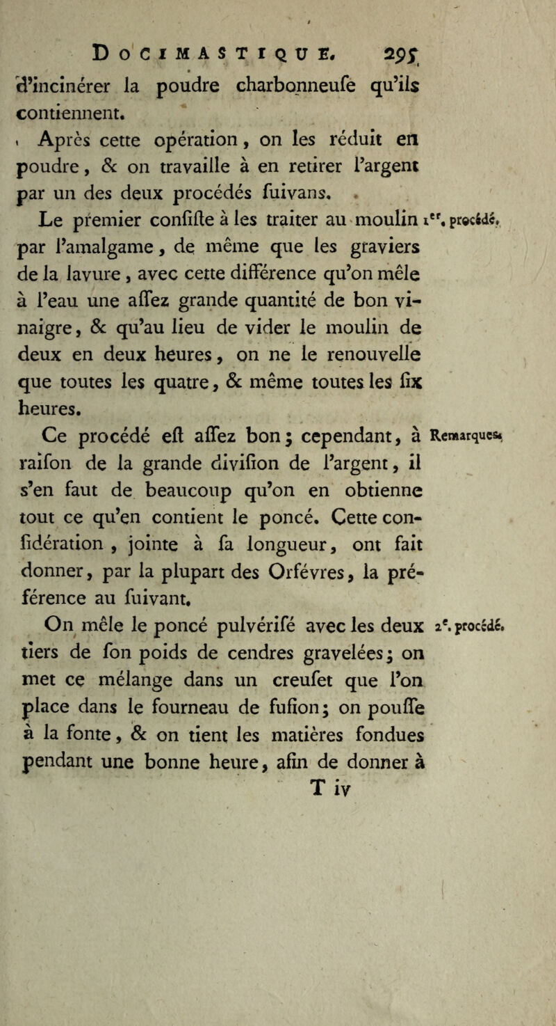 d’incinérer la poudre charbonneufe qu’ils contiennent. « Apres cette opération, on les réduit en poudre, & on travaille à en retirer l’argent par un des deux procédés fuivans. . Le premier confifte à les traiter au moulin ief. procédé, par l’amalgame, de même que les graviers de la lavure , avec cette différence qu’on mêle à l’eau une affez grande quantité de bon vi- naigre , 8c qu’au lieu de vider le moulin de deux en deux heures, on ne le renouvelle que toutes les quatre, 8c même toutes les fix heures. Ce procédé eft affez bon; cependant, à Remarques, raifon de la grande divifion de l’argent, il s’en faut de beaucoup qu’on en obtienne tout ce qu’en contient le poncé. Cette con- fidération , jointe à fa longueur, ont fait donner, par la plupart des Orfèvres, la pré- férence au fuivant. On mêle le poncé pulvérifé avec les deux 2e. procède, tiers de fon poids de cendres gravelées; on met ce mélange dans un creufet que l’on place dans le fourneau de fufion; on pouffe à la fonte, 8c on tient les matières fondues pendant une bonne heure, afin de donner à T iv