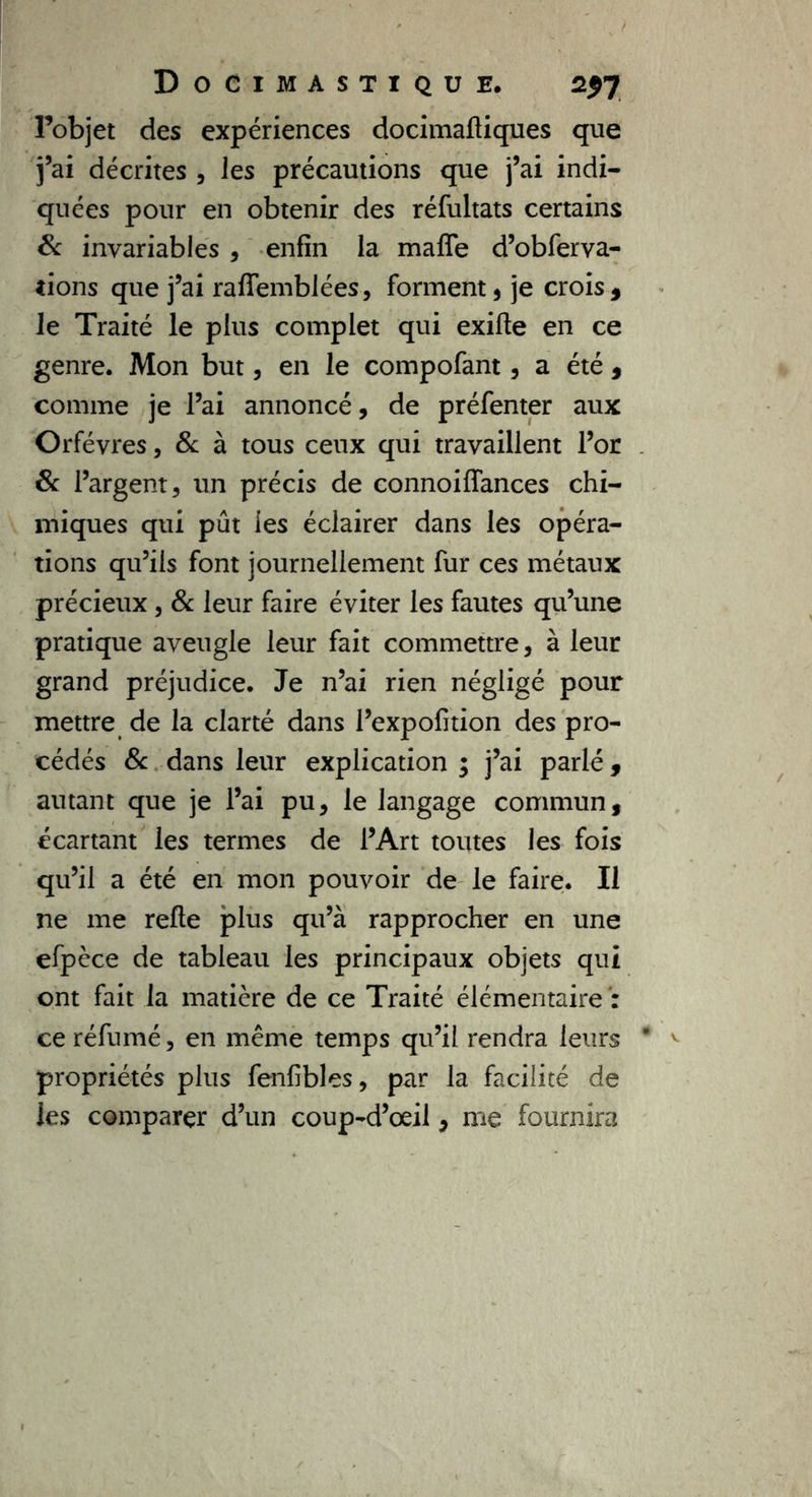 l’objet des expériences docimafliques que j’ai décrites , les précautions que j’ai indi- quées pour en obtenir des réfultats certains 8c invariables , enfin la maffe d’obferva- tions que j’ai raflfemblées, forment, je crois, le Traité le plus complet qui exifte en ce genre. Mon but, en le compofant, a été , comme je l’ai annoncé, de préfenter aux Orfèvres, & à tous ceux qui travaillent l’or 8c l’argent, un précis de connoiffances chi- miques qui pût ies éclairer dans les opéra- tions qu’ils font journellement fur ces métaux précieux, 8c leur faire éviter les fautes qu’une pratique aveugle leur fait commettre, à leur grand préjudice. Je n’ai rien négligé pour mettre de la clarté dans l’expofition des pro- cédés 8c dans leur explication ; j’ai parlé, autant que je l’ai pu, le langage commun, écartant les termes de l’Art toutes les fois qu’il a été en mon pouvoir de le faire. Il ne me relie plus qu’à rapprocher en une efpèce de tableau les principaux objets qui ont fait la matière de ce Traité élémentaire : ce réfumé, en même temps qu’il rendra leurs propriétés plus fenfibles, par la facilité de les comparer d’un coup-d’oeil, me fournira