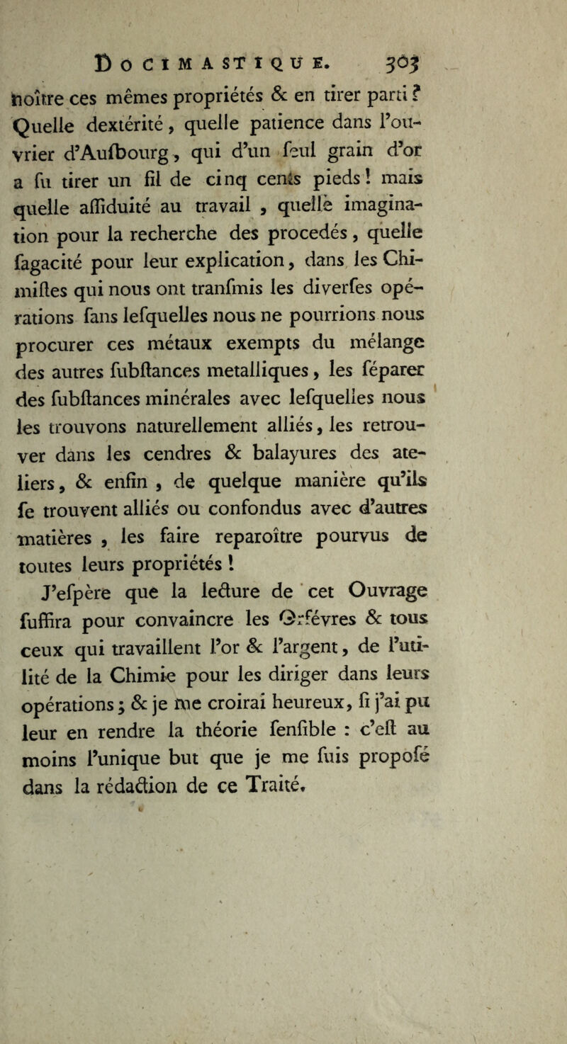 hoître ces mêmes propriétés & en tirer parti ? Quelle dextérité, quelle patience dans l’ou- vrier d’Aulbourg, qui d’un feul grain d’or a fu tirer un fil de cinq cen$s pieds! mais quelle aiïiduité au travail , quelle imagina- tion pour la recherche des procédés, quelle fagacité pour leur explication, dans les Chi- milles qui nous ont tranfmis les diverfes opé- rations fans lefquelles nous ne pourrions nous procurer ces métaux exempts du mélange des autres fubftances métalliques, les féparer des fubftances minérales avec lefquelles nous les trouvons naturellement alliés, les retrou- ver dans les cendres & balayures des ate- liers, 3c enfin , de quelque manière qu’ils fe trouvent alliés ou confondus avec d’autres matières , les faire reparoître pourvus de toutes leurs propriétés ! J’efpère que la iedure de cet Ouvrage fuffira pour convaincre les Orfèvres 3c tous ceux qui travaillent l’or 3c l’argent, de l’uti- lité de la Chimie pour les diriger dans leurs opérations ; 3c je me croirai heureux, fi j’ai pu leur en rendre la théorie fenfible : c’eft au moins l’unique but que je me fuis propofé dans la rédadion de ce Traité,