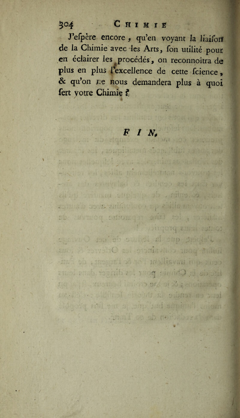 J’efpère encore , qu’en voyant la iiaiforf de la Chimie avec les Arts, fon utilité pour en éclairer les ^procédés , on reconnoîtra de plus en plus fexcellence de cette fcience, 6 qu’on ne nous demandera plus à quoi fert votre Chimie ? FIN,