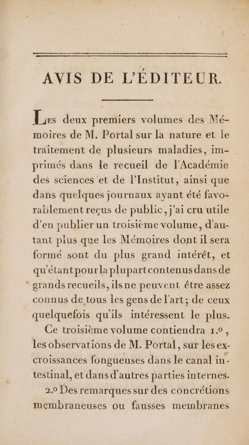 AVIS DE L'ÉDITEUR. be: deux premiers volumes des Mé- moires de M. Portal sur la nature et Île traitement de plusieurs maladies, im- primés dans le recueil de l’Académie des sciences et de l’Institut, ainsi que dans quelques journaux ayant été favo- rablement reçus de publie, j'ai cru utile d’en publier un troisième volume, d’au- tant plus que les Mémoires dont il sera formé sont du plus grand intérêt, et qu'étant pour la plupartcontenus dans de grands recueils, ilsne peuvent être assez connus de tous les gens de l’art; de ceux quelquefois qu'ils intéressent le plus. Ce troisième volume contiendra 1°, les observations de M. Portal, sur les ex- croissances fongueuses dans le canal in- testinal, et dans d'autres parties internes. 2.0 Des remarques sur des concrétions membraneuses ou fausses membranes