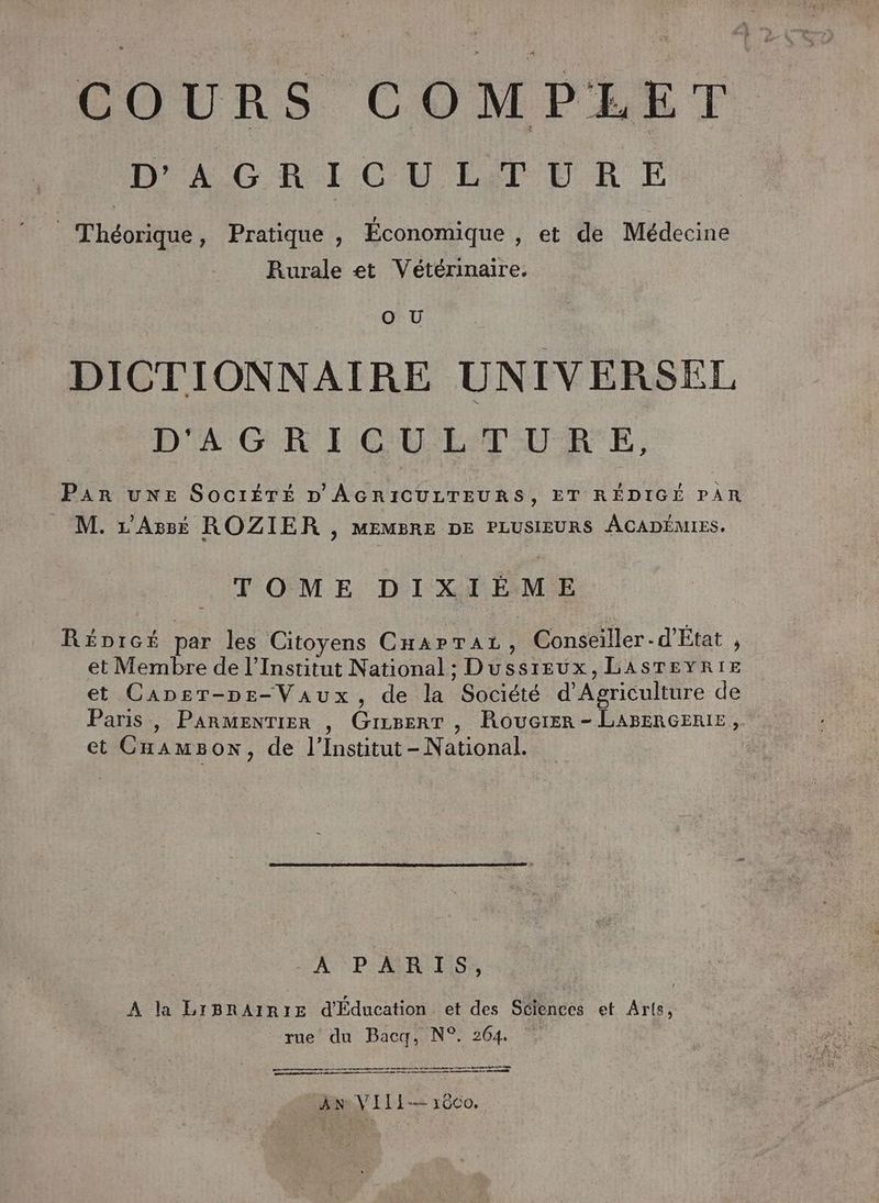D'AGRICULTURE Théorique, Pratique, Économique , et de Médecine Rurale et Vétérinaire. DICTIONNAIRE UNIVERSEL D'AGRICULTUR_E, Par uNE SOcIÉTÉ D' AGRICULTEURS, ET RÉDIGÉ PAR M. r’Assé ROZIER , MEMBRE DE PLUSIEURS ACADÉMIES. TOME DIXIÈME RéDicé par les Citoyens CHarraz, Conseiller-d'État , et Membre de l’Institut National ; Dussreux, LASTEYRIE et CaAnsr-pr-Vaux, de la Société d'Agriculture de Paris , Parmentier , GiiserT , Roucrer - LABERGERIE, et CnamBon, de l’Institut-National. LA PARTIS, A la LIBRAIRIE d'Éducation et des Sciences et Arts, rue du Baca, N°. 264. oo em 0500 0 D mme EIRE EEE