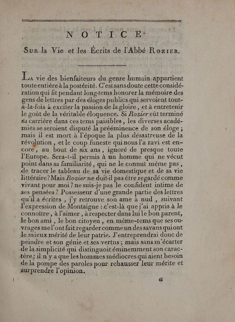 Î NO TD EE Si la Vie et les Écrits de l'Abbé Rozrer. Le des bienfaiteurs du genre humain appartient touteentière à la postérité. C'estsansdoute cette considé- ration qui fit pendant long-tems honorer la mémoire des gens de lettres par des éloges publics qui servoient tout- à-la-fois à exciter la passion de lagloire , et à entretenir le goût de la véritable éloquence. Si Rozier eût terminé sa Carrière dans ces tems paisibles, les diverses acadé- mies se seroient disputé la prééminence de son éloge ; mais il est mort à l’époque la plus désastreuse de la core, au bout de six ans , ignoré de presque toute l'Europe. Sera-t-il permis à un homme qui ne vécut littéraire? Mais Rozier ne doit-il pas être regardé comme vivant pour moi ? nesuis-je pas le confident intime de connoître , à l'aimer , àrespecter dans luile bon parent, le bon ami , le bon citoyen , en, même-tems que ses ou- de la simplicité qui distinguoit éminemment son carac- surprendre l'opinion. a