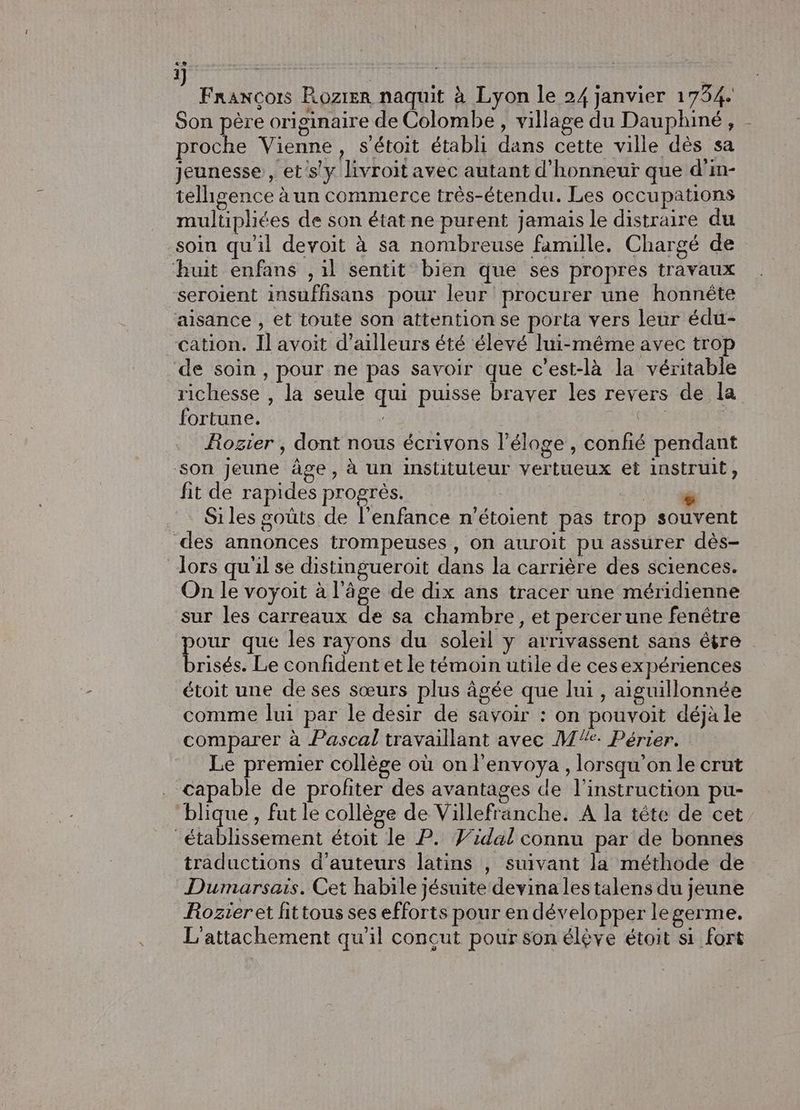 ée.. ; issus François Rozrer naquit à Lyon le 24 janvier 1734. Son père originaire de Colombe, village du Dauphiné, proche Vienne, s'étoit établi dans cette ville dès sa jeunesse, et's'y livroit avec autant d’honneuï que d'in- telhgence à un commerce très-étendu. Les occupations multiphées de son état ne purent jamais le distraire du soin qu'il devoit à sa nombreuse famille. Chargé de huit enfans , il sentit bien que ses propres travaux seroient insuffisans pour leur procurer une honnête aisance , et toute son attention se porta vers leur édu- cation. Il avoit d’ailleurs été élevé lui-même avec trop ‘de soin, pour ne pas savoir que c’est-là la véritable richesse , la seule qui puisse braver les revers de la fortune. | Rozier ; dont nous écrivons l’éloge , confié pendant son Jeune âge, à un instituteur vertueux et instruit, fit de rapides progrès. | Ur Si les goûts de l'enfance n'étoient pas trop souvent des annonces trompeuses , on auroit pu assurer dès- dors qu'il se distingueroit dans la carrière des sciences. On le voyoit à l’âge de dix ans tracer une méridienne sur les carreaux de sa chambre, et percerune fenêtre our que les rayons du soleil y arrivassent sans étre ns Le confident et le témoin utile de cesexpériences étoit une de ses sœurs plus âgée que lui , aiguillonnée comme lui par le desir de savoir : on pouvoit déjà le comparer à Pascal travaillant avec MX: Périer. Le premier collège où on l’envoya , lorsqu'on le crut capable de profiter des avantages de l'instruction pu- blique , fut le collège de Villefranche. A la tête de cet établissement étoit le P. Vidal connu par de bonnes traductions d'auteurs latins , suivant la méthode de Dumarsais. Cet habile jésuite devina les talens du jeune Rozier et fittous ses efforts pour en développer le germe. L'attachement qu'il concut pour son élève étoit si fort