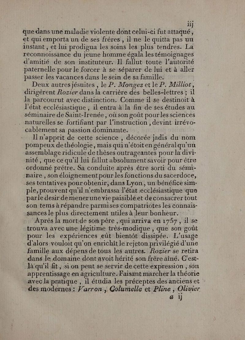 que dans une maladie violente dont celui-ci fut attaqué, et qui emporta un de ses frères , il ne le quitta pas un instant , et lui prodigua les soins les plus tendres. La reconnoissance du jeune homme égala les témoignages d'amitié de son instituteur. Il fallut toute l’autorité paternelle pour le forcer à se séparer de lui et à aller passer les vacances dans le sein de sa famille: Deux autres jésuites , le P. Mongezetle P. Milliot, dirisèrent Rozier dans la carrière des belles-lettres ; il la parcourut avec distinction. Comme il se destinoit à l’état ecclésiastique , il entra à la fin de ses études au séminaire de Saint-Irenée, où son goût pour les sciences . naturelles se fortifiant par l'instruction , devint irrévo- cablement sa passion dominante. I] n'apprit de cette science , décorée jadis du nom pompeux dethéologie, mais quin'’étoiten généralqu'un assemblage ridicule de thèses outrageantes pour la divi- nité, que ce qu'il lui fallut absolument savoir pour être ordonné prêtre. Sa conduite après être sorti du sémi- -naire , Son éloignement pour les fonctions du sacerdoce, ses tentatives pour obtenir, dans Lyon, un bénéfice sim- ple, prouvent qu'il n'embrassa l’état ecclésiastique que parle desir de menerune vie paisiblé et deconsacrer tout son tems à répandre parmises compatriotes les connais- sances le plus directement utiles à leur bonheur. Après la mortide son père ,qui‘arriva en 1757 , il'se trouva avec une légitime très-modique , que son goût pour les expériences eût bientôt dissipée. L'usage d'alors vouloit qu'on enrichit le rejeton privilégié d'une famille aux dépens de tous les autres. Rozier se retira dans le domaine dontavoit hérité son frère aîné. C'est- là qu'il ft, si on peut se servir de cette expression , son apprentissage en agriculture. Faisant marcher la théorie avec la pratique , 1l étudia les préceptes des anciens et des modernes : Varron , Columelle et Pline , Olivier | @ à)