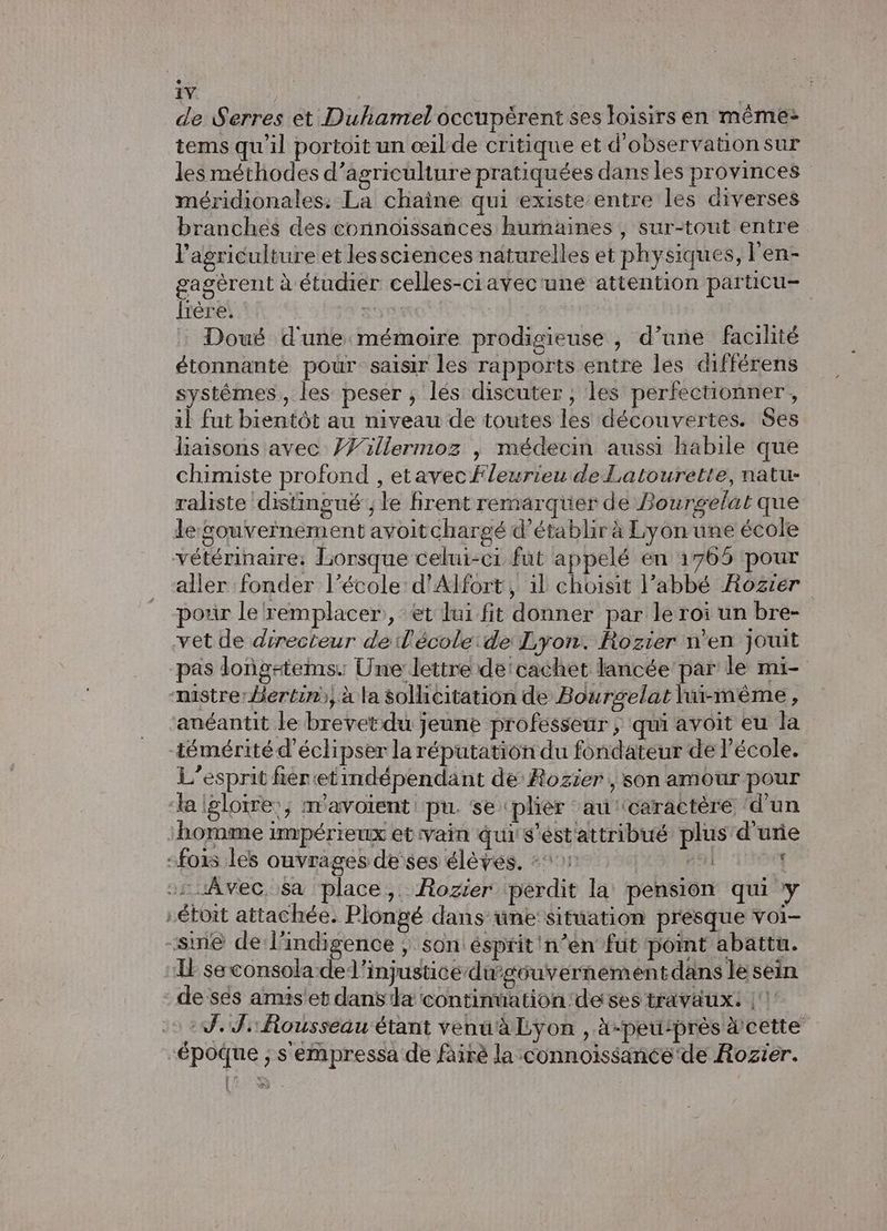 iv | de Serres et Duhamel occupèrent ses loisirs en même: tems qu'il portoit un œil de critique et d'observationsur les méthodes d'agriculture pratiquées dans les provinces méridionales. La chaîne qui existe entre les diverses branches des connoissances humaines , sur-tout entre l'agriculture et lessciences naturelles et physiques, l'en- gagèrent à étudier celles-ciavec'une attention particu- fière. sye | | : Doué d'une mémoire prodigieuse , d’une facilité étonnante pour saisir les rapports entre les différens systèmes, les peser ; lés discuter, les perfectionner, il fut bientôt au niveau de toutes les découvertes. Ses liaisons avec }Willermoz | médecin aussi habile que chimiste profond , etavec Fleurieu deLatourette, natu- raliste distingué ; le firent remarquer de Bourgelat que le Souvernément avoitchargé d'établir à Lyon une école vétérinaire: Lorsque celui-c1 fut appelé en 1765 pour aller fonder l’école d’Alfort, 11 choisit l’abbé Rozier porr le remplacer, et lui fit donner par le roi un bre- vet de directeur de l’'école:de Lyon. Rozier n’en jouit pas dong#tems: Une: lettre de'cachet lancée par le mi- nistrer Bertin), à la sollicitation de Bourgelat lui-même, anéantit le brevet-du jeune professeur , qui avoit eu la Zémérité d'éclipser la réputation du fondateur de l’école. L'esprit fier etimdépendant de Rozier , son amour pour la igloire:; mavoïent pu. se plièr au'tcaractère ‘d'un homme impérieux et vain qui s’ést'attribué plus d'une :fois les ouvrages de ses élèves, =: L ‘ -ruAvec, Sa place, Rozier ‘perdit la pension qui y -étoit attachée. Plongé dans une: situation presque voi- sme de l'indigence ; son ésprit'n’en fut point abattu. L seconsola-del’injustice dugéuvernement dans le sein de sés amis et dans la continnation ‘de ses travaux: |‘! 0 2. Ji Rousseau étant venuà Lyon , A-peutprès cette “époque ; s'empressa de fairè la connoissance'de Rozier.