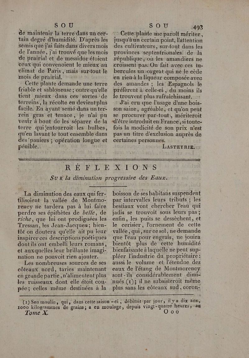 ; S OU de maintenir la terre datis un cér- tain degré d'humidité. D’après les semis que j'ai faits dans divers mois de l’année, j'ai trouvé que les mois de Prairial et de méssidor étoient ceux qui convenoient le mieux au climat de Paris, mais suitout le mois de prairial. Cette plante demande une terre tient mieux daïs ces! sortes : de terreins , la récolté en devientplas facile. En ayant semé dans unter- rein gras et tenace , je mai pu venir à bout de les séparer de la terre qui‘entourroit les bulbes, qu’en lavant le tout ensemble dans des ‘paniers ; opération longue et pénible. 19 ve S OU 493 Cetteiplante me paroît mériter, jusqu'à un certain point, l'âttention des cultivateurs, sur-fout dans les provinces °septentrivnales! de--la république;;:où les: amandiers ne croissent pas: On fait avecices iu- bercules unorgeat qui né le cède en rien à la liqueur composée avec des amandes ; les’ ÆEspagnols le préfèrent à celle-ci , du moins ils le trouvent plus rafraîchissant. : J'ai cru que l'usage d’une bois- son saine, agréable ; et qu’on peut se procurer par-tout», mériteroit “d'être introduit en France, sitoute- fois la modicité de son prix n’est pas un titre d'exclusion auprès de certaines personnes. LASTEYRIE.:: * La diminution des eaux qui fer- tilisoient la vallée de Montmo- rency ne tardera pas à lui faire perdre ses épithètes de belle, de riche, que lui ont prodiguées Îles Tressan, les Jean-Jacques; bien- tôt on doutera qu’elle ait pu leur inspirer ces descriptions poétiques dontils ont embelli leurs romans, nation ne pouvoit rien ajouter. Les nombreuses sources de ses côteaux uord, taries maintenant en grande partie, n’alimentent plus les ruisseaux dont elle étoit cou- pée; celles même destinées à la boisson de ses habitans suspendent par intervalles leurs tributs ; les bestiaux vont chercher l’eau qui jadis se trouvoit sous leurs pas; enfin, les puits se dessèchent, et le cerisier, lornement de cette vallée , qui, sur ce sol, ne demande que l’eau pour engrais, ne jouira bientôt plus de cette humidité bienfaisante à laquelle ne peut sup- pléer l’industrie du propriétaire: aussi le volume et. l'étendue des eaux de l'étang de Montmorency sont-ils considérablement dimi- nués (1)5 il ne subsisteroit même plus sans les côteaux sud, coron- Tome À.