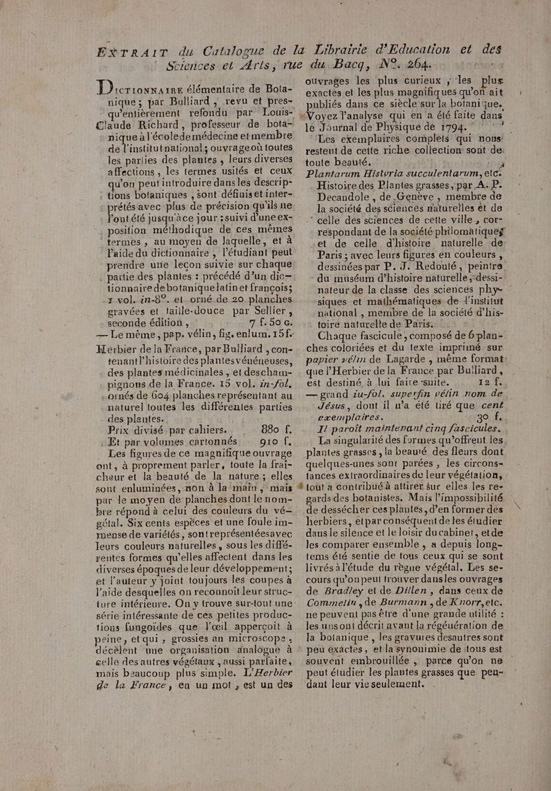 Dicrionxa 1RE élémentaire de Bota- nique; par Bulliard , revu et pres- laude Richard, professeur de bota- nique à l'écolede médecine et membre se PTS tnatinnal; ouvrage où toutes les parlies des plantes , leurs diverses affections , les termes usités et ceux qu'on peut introduire dans les descrip- tions botaniques , sont définiset inter- prétés avec plus de précision qu’ils ne l'ontété jusqu'àce jour ;suivi d’une ex- position méthodique de ces mêmes termes , au moyen de laquelle, et à Paide du dictionnaire , l'étudiant peut prendre une lecon suivie sur chaque partie des plantes : précédé d’un dic- tionnaire de botaniquelatin et françois; x vol. in-8°. el orné de 20 planches gravées et faiile-douce par Sellier, seconde édition , 7 f. 50 a, Hérbier de la France, par Bulliard , con- teuant l’histoire des plantesvénéneuses, des plantes médicinales , et descham- pignons de la France. 15 vol. in-fol, . ornés de 604 planches représentant au nature] toutes les différentes parties des plantes. Prix divisé-par cahiers. 880 f. Et par volumes cartonnés gro f, … Les figures de ce magnifique ouvrage ont, à proprement parler, toute la frai- cheur et la beauté de la nature ; elles sout enluminées, non à la maïn , mais par le moyen de planches dont le nom- bre répond à celui des couleurs du vé- gétal. Six cents espèces et une foule im- mense de variétés, sontreprésentéesavec leurs couleurs naturelles, sous les diffé- rentes formes qu’elles affectent dans les diverses époques de leur développement ; et l’auteur y joint toujours les coupes à l’aide desquelles on reconnoît leur struc- série intéressante de ces petites produc- tions fungoïdes que l'œil apperçoit à peine, étqui ; grossies an MmiICTOsCopPe » décèlent une organisation analogue à gelle des autres végétaux , aussi parfaite, mais beaucoup plus simple. L’Æerbier de la France, ea un mot , est un des 9,264. ouvrages les plus curieux ; les plus exactes et les plus magnifiques qu'on ait publiés dans ce siècle sur la botanique. Voyez l'analyse qui en a été faite dans le Journal de Physique de 1794. ‘Les exemplaires complets qui noùs: restent de cette riche collection sont de: toute beauté. | + Plantarum Historia succulentarum, etc Histoire des Plantes grasses, par A. P. Decandole , de.Genève , membre de la société des sciences raturelles et de ‘ celle dés sciences de cette ville, cor- réspondant de la société philomatiqueg et de celle d'histoire naturelle de: Paris ; avec leurs figures en couleurs , dessinées par P. J. Redouté, peintre du muséum d'histoire naturelle ;‘dessi- nateur de la classe des sciences phy- siques et mathématiques de l'institut national , membre de la société d’his- toire naturelle de Paris. Chaque fascicule, composé de 6 plan- ches coloriées et du texte imprimé sur papier vélin de Lagarde ,| même format: que l’Herbier dela France par Builiard, est destiné, à lui faire-suite. 12 1, — grand zu-fo/, superfin vélin nom de Jésus, dont il n’a été tiré que cent exemplaires. 30 f. Il paroît maintenant cinq fascicules. La singularité des formes qu’offrent les. plantes grasses , la beauté des fleurs dont quelques-unes sont parées , les circons- tances extraordinaires de leur végétation, 4 gards des botanistes. Mais l’impossibilité de dessécher ces plantes, d’en former des herbiers, etpar conséquent de les étudier daus le silence et le loisir du cabinet, etde les comparer ensemble , a depuis long- tems été sentie de tous ceux qui se sont livrés à l'étude du règne végétal, Les se- cours qu’on peul trouver dansles ouvrages de Bradley et de Dillen , dans ceux de Commeliu ,de Burmann , de Knorr,etc. ne peuvent pas être d’une grande utilité : les unsont décrit avant la régénération de la bolanique , les gravures desautres sont peu exactes, et la synonimie de tous est souvent embrouillée , parce qu'on ne peut étudier les plantes grasses que peu- dant leur vie seulement.